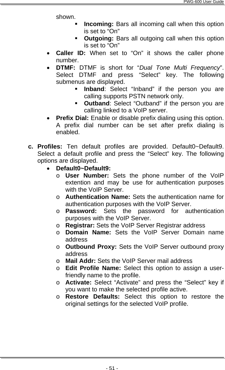      PWG-600 User Guide    - 51 - shown.  Incoming: Bars all incoming call when this option is set to “On”  Outgoing: Bars all outgoing call when this option is set to “On” • Caller ID: When set to “On” it shows the caller phone number.  • DTMF:  DTMF is short for “Dual Tone Multi Frequency”. Select DTMF and press “Select” key. The following submenus are displayed.  Inband: Select “Inband” if the person you are calling supports PSTN network only.  Outband: Select “Outband” if the person you are calling linked to a VoIP server. • Prefix Dial: Enable or disable prefix dialing using this option. A prefix dial number can be set after prefix dialing is enabled.  c. Profiles: Ten default profiles are provided. Default0~Default9. Select a default profile and press the “Select” key. The following options are displayed. • Default0~Default9: o User Number: Sets the phone number of the VoIP extention and may be use for authentication purposes with the VoIP Server.  o Authentication Name: Sets the authentication name for authentication purposes with the VoIP Server. o Password:  Sets the password for authentication purposes with the VoIP Server. o Registrar: Sets the VoIP Server Registrar address o Domain Name: Sets the VoIP Server Domain name address o Outbound Proxy: Sets the VoIP Server outbound proxy address o Mail Addr: Sets the VoIP Server mail address o Edit Profile Name: Select this option to assign a user-friendly name to the profile. o Activate: Select “Activate” and press the “Select” key if you want to make the selected profile active. o Restore Defaults: Select this option to restore the original settings for the selected VoIP profile.  