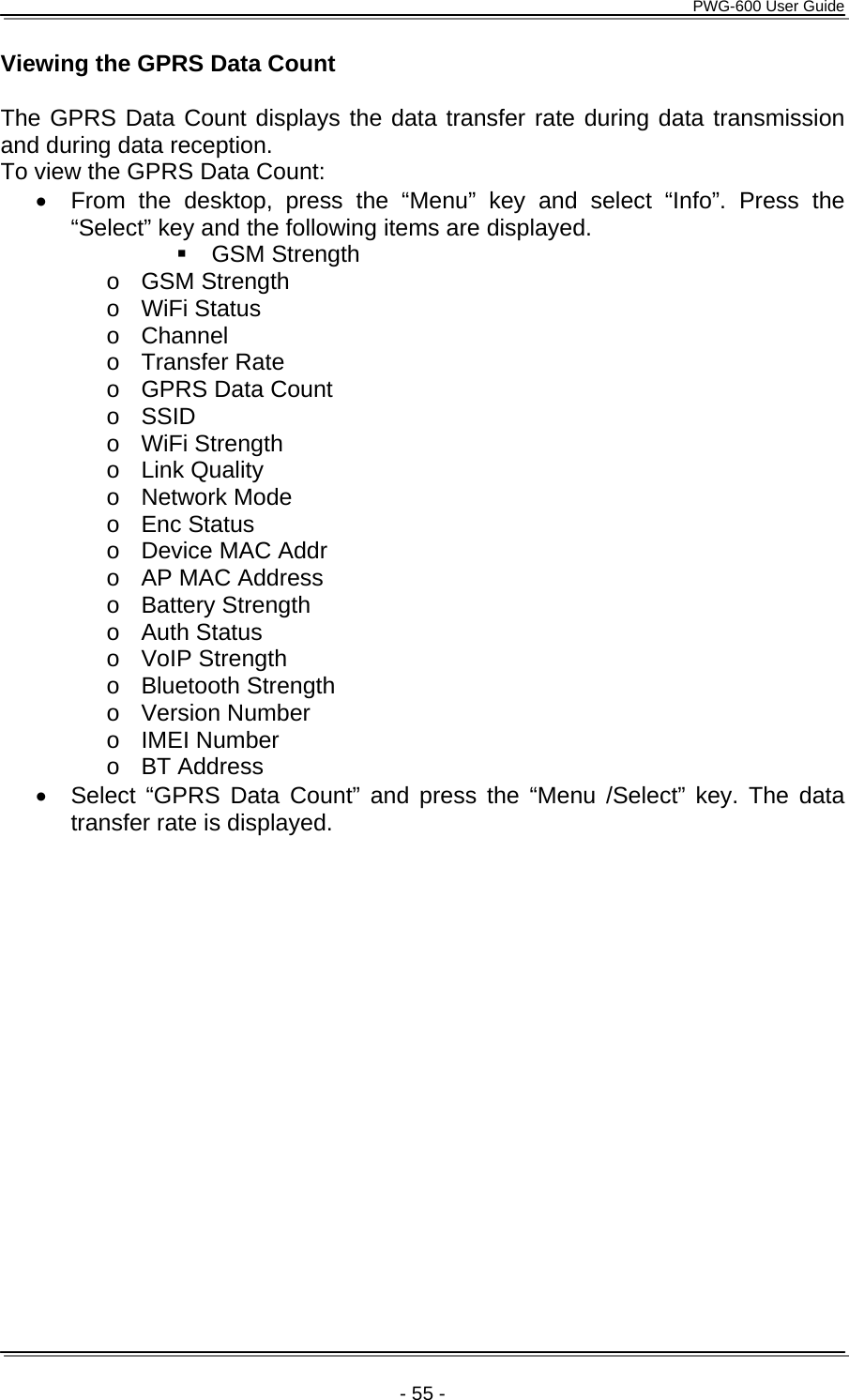      PWG-600 User Guide    - 55 - Viewing the GPRS Data Count  The GPRS Data Count displays the data transfer rate during data transmission and during data reception. To view the GPRS Data Count: &bull;  From the desktop, press the &ldquo;Menu&rdquo; key and select &ldquo;Info&rdquo;. Press the &ldquo;Select&rdquo; key and the following items are displayed.  GSM Strength o GSM Strength o WiFi Status o Channel o Transfer Rate o  GPRS Data Count  o SSID o WiFi Strength o Link Quality o Network Mode o Enc Status o  Device MAC Addr o  AP MAC Address o Battery Strength o Auth Status o VoIP Strength o Bluetooth Strength o Version Number o IMEI Number o BT Address &bull;  Select &ldquo;GPRS Data Count&rdquo; and press the &ldquo;Menu /Select&rdquo; key. The data transfer rate is displayed. 
