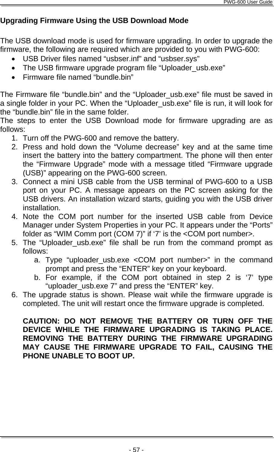      PWG-600 User Guide    - 57 - Upgrading Firmware Using the USB Download Mode  The USB download mode is used for firmware upgrading. In order to upgrade the firmware, the following are required which are provided to you with PWG-600: •  USB Driver files named “usbser.inf” and “usbser.sys” •  The USB firmware upgrade program file “Uploader_usb.exe” •  Firmware file named “bundle.bin”  The Firmware file “bundle.bin” and the “Uploader_usb.exe” file must be saved in a single folder in your PC. When the “Uploader_usb.exe” file is run, it will look for the “bundle.bin” file in the same folder. The steps to enter the USB Download mode for firmware upgrading are as follows: 1.  Turn off the PWG-600 and remove the battery. 2.  Press and hold down the “Volume decrease” key and at the same time insert the battery into the battery compartment. The phone will then enter the “Firmware Upgrade” mode with a message titled “Firmware upgrade (USB)” appearing on the PWG-600 screen. 3.  Connect a mini USB cable from the USB terminal of PWG-600 to a USB port on your PC. A message appears on the PC screen asking for the USB drivers. An installation wizard starts, guiding you with the USB driver installation. 4. Note the COM port number for the inserted USB cable from Device Manager under System Properties in your PC. It appears under the “Ports” folder as “WIM Comm port (COM 7)” if ‘7’ is the &lt;COM port number&gt;. 5.  The “Uploader_usb.exe” file shall be run from the command prompt as follows: a. Type “uploader_usb.exe &lt;COM port number&gt;” in the command prompt and press the “ENTER” key on your keyboard. b. For example, if the COM port obtained in step 2 is ‘7’ type “uploader_usb.exe 7” and press the “ENTER” key. 6.  The upgrade status is shown. Please wait while the firmware upgrade is completed. The unit will restart once the firmware upgrade is completed.  CAUTION: DO NOT REMOVE THE BATTERY OR TURN OFF THE DEVICE WHILE THE FIRMWARE UPGRADING IS TAKING PLACE. REMOVING THE BATTERY DURING THE FIRMWARE UPGRADING MAY CAUSE THE FIRMWARE UPGRADE TO FAIL, CAUSING THE PHONE UNABLE TO BOOT UP.  