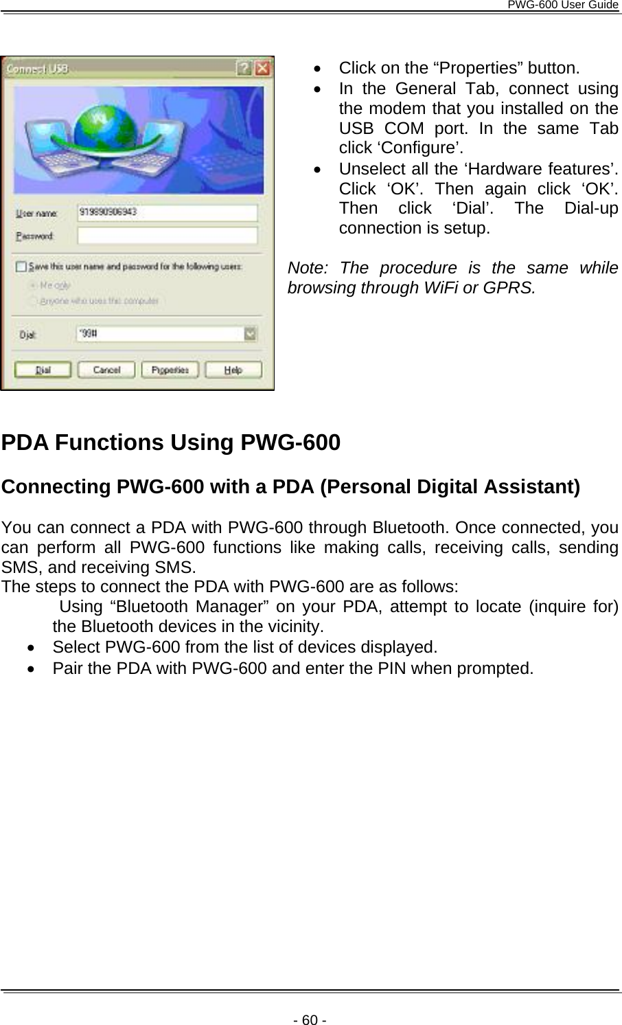      PWG-600 User Guide    - 60 -  •  Click on the “Properties” button. •  In the General Tab, connect using the modem that you installed on the USB COM port. In the same Tab click ‘Configure’.  •  Unselect all the ‘Hardware features’. Click ‘OK’. Then again click ‘OK’. Then click ‘Dial’. The Dial-up connection is setup.  Note: The procedure is the same while browsing through WiFi or GPRS.      PDA Functions Using PWG-600  Connecting PWG-600 with a PDA (Personal Digital Assistant)  You can connect a PDA with PWG-600 through Bluetooth. Once connected, you can perform all PWG-600 functions like making calls, receiving calls, sending SMS, and receiving SMS. The steps to connect the PDA with PWG-600 are as follows:        Using “Bluetooth Manager” on your PDA, attempt to locate (inquire for) the Bluetooth devices in the vicinity. •  Select PWG-600 from the list of devices displayed.  •  Pair the PDA with PWG-600 and enter the PIN when prompted. 