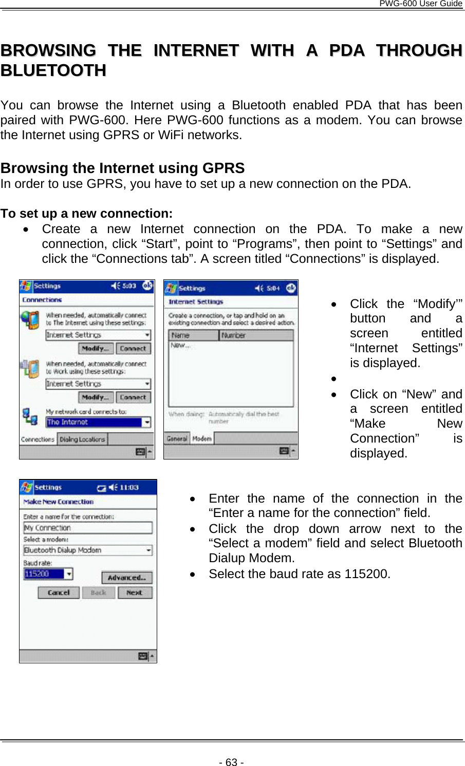      PWG-600 User Guide    - 63 - BBRROOWWSSIINNGG  TTHHEE  IINNTTEERRNNEETT  WWIITTHH  AA  PPDDAA  TTHHRROOUUGGHH  BBLLUUEETTOOOOTTHH     You can browse the Internet using a Bluetooth enabled PDA that has been paired with PWG-600. Here PWG-600 functions as a modem. You can browse the Internet using GPRS or WiFi networks.  Browsing the Internet using GPRS In order to use GPRS, you have to set up a new connection on the PDA.  To set up a new connection: •  Create a new Internet connection on the PDA. To make a new connection, click “Start”, point to “Programs”, then point to “Settings” and click the “Connections tab”. A screen titled “Connections” is displayed.   • Click the “Modify’” button and a screen entitled “Internet Settings” is displayed. •  •  Click on “New” and a screen entitled “Make New Connection” is displayed.   •  Enter the name of the connection in the “Enter a name for the connection” field. •  Click the drop down arrow next to the “Select a modem” field and select Bluetooth Dialup Modem.  •  Select the baud rate as 115200.  