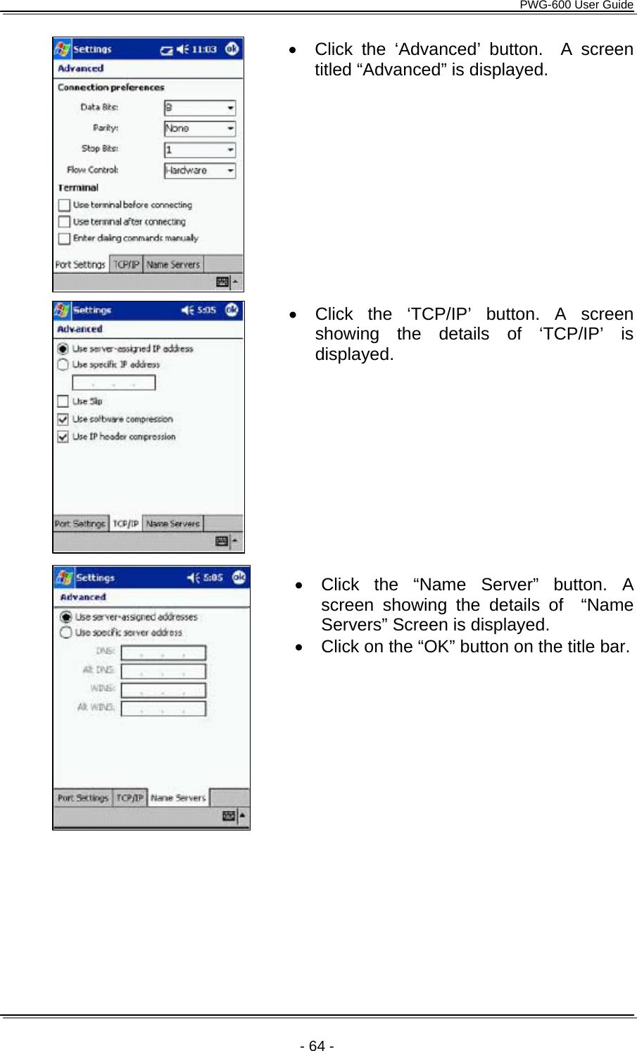      PWG-600 User Guide    - 64 - &bull;  Click the &lsquo;Advanced&rsquo; button.  A screen titled &ldquo;Advanced&rdquo; is displayed.            &bull;  Click the &lsquo;TCP/IP&rsquo; button. A screen showing the details of &lsquo;TCP/IP&rsquo; is displayed.         &bull;  Click the &ldquo;Name Server&rdquo; button. A screen showing the details of  &ldquo;Name Servers&rdquo; Screen is displayed. &bull;  Click on the &ldquo;OK&rdquo; button on the title bar.          