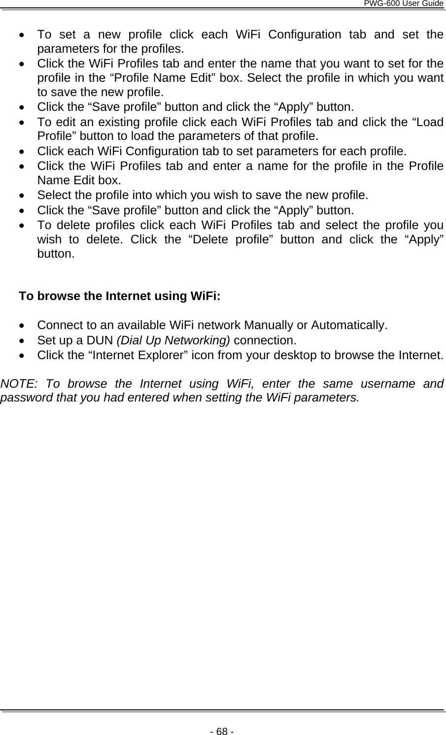      PWG-600 User Guide    - 68 - •  To set a new profile click each WiFi Configuration tab and set the parameters for the profiles. •  Click the WiFi Profiles tab and enter the name that you want to set for the profile in the “Profile Name Edit” box. Select the profile in which you want to save the new profile.  •  Click the “Save profile” button and click the “Apply” button. •  To edit an existing profile click each WiFi Profiles tab and click the “Load Profile” button to load the parameters of that profile.  •  Click each WiFi Configuration tab to set parameters for each profile.  •  Click the WiFi Profiles tab and enter a name for the profile in the Profile Name Edit box. •  Select the profile into which you wish to save the new profile.  •  Click the “Save profile” button and click the “Apply” button. •  To delete profiles click each WiFi Profiles tab and select the profile you wish to delete. Click the “Delete profile” button and click the “Apply” button.   To browse the Internet using WiFi:  •  Connect to an available WiFi network Manually or Automatically.  •  Set up a DUN (Dial Up Networking) connection. •  Click the “Internet Explorer” icon from your desktop to browse the Internet.     NOTE: To browse the Internet using WiFi, enter the same username and password that you had entered when setting the WiFi parameters.  