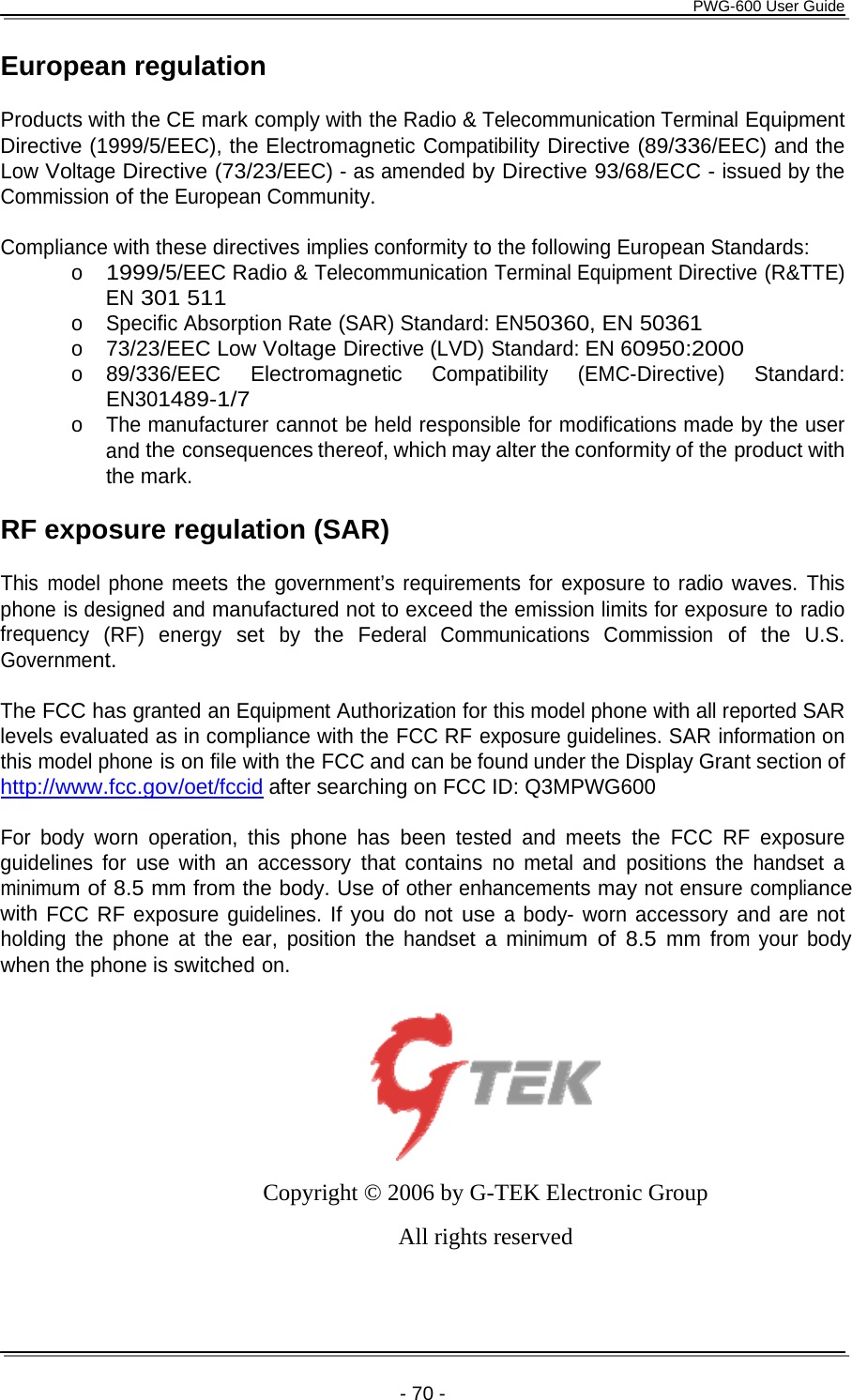      PWG-600 User Guide    - 70 - European regulation  Products with the CE mark comply with the Radio &amp; Telecommunication Terminal Equipment Directive (1999/5/EEC), the Electromagnetic Compatibility Directive (89/336/EEC) and the Low Voltage Directive (73/23/EEC) - as amended by Directive 93/68/ECC - issued by the Commission of the European Community.  Compliance with these directives implies conformity to the following European Standards: o 1999/5/EEC Radio &amp; Telecommunication Terminal Equipment Directive (R&amp;TTE) EN 301 511 o Specific Absorption Rate (SAR) Standard: EN50360, EN 50361 o 73/23/EEC Low Voltage Directive (LVD) Standard: EN 60950:2000 o 89/336/EEC Electromagnetic Compatibility (EMC-Directive) Standard: EN301489-1/7 o The manufacturer cannot be held responsible for modifications made by the user and the consequences thereof, which may alter the conformity of the product with the mark.  RF exposure regulation (SAR)  This model phone meets the government’s requirements for exposure to radio waves. This phone is designed and manufactured not to exceed the emission limits for exposure to radio frequency (RF) energy set by the Federal Communications Commission of the U.S. Government.  The FCC has granted an Equipment Authorization for this model phone with all reported SAR levels evaluated as in compliance with the FCC RF exposure guidelines. SAR information on this model phone is on file with the FCC and can be found under the Display Grant section of http://www.fcc.gov/oet/fccid after searching on FCC ID: Q3MPWG600 For body worn operation, this phone has been tested and meets the FCC RF exposure guidelines for use with an accessory that contains no metal and positions the handset a minimum of 8.5 mm from the body. Use of other enhancements may not ensure compliance with FCC RF exposure guidelines. If you do not use a body- worn accessory and are not holding the phone at the ear, position the handset a minimum of 8.5 mm from your body when the phone is switched on.    Copyright © 2006 by G-TEK Electronic Group All rights reserved   