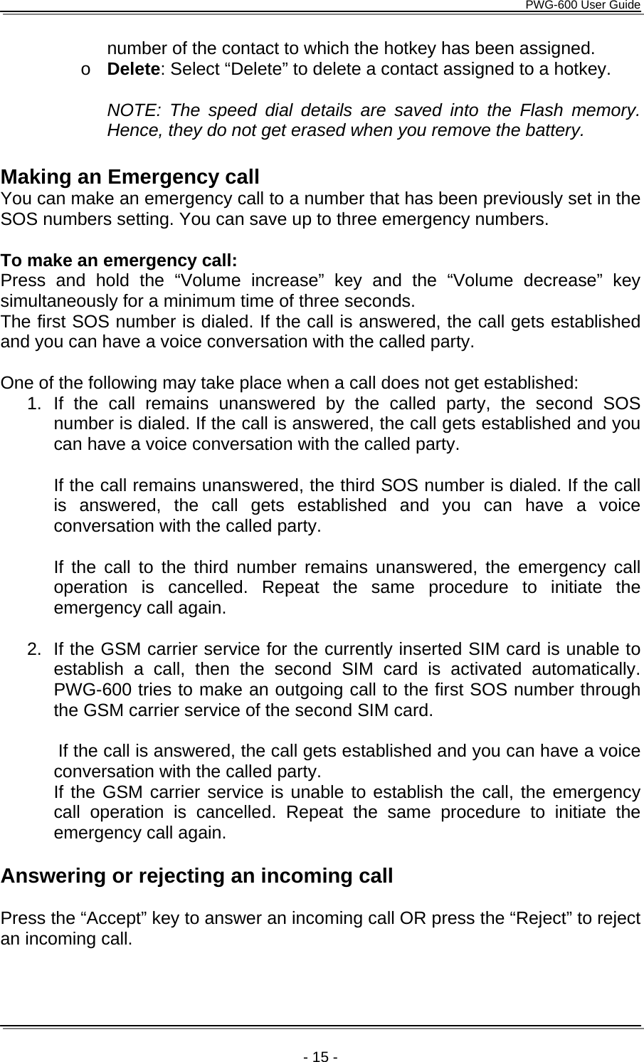      PWG-600 User Guide    - 15 - number of the contact to which the hotkey has been assigned. o Delete: Select “Delete” to delete a contact assigned to a hotkey.  NOTE: The speed dial details are saved into the Flash memory. Hence, they do not get erased when you remove the battery.  Making an Emergency call You can make an emergency call to a number that has been previously set in the SOS numbers setting. You can save up to three emergency numbers.  To make an emergency call: Press and hold the “Volume increase” key and the “Volume decrease” key simultaneously for a minimum time of three seconds. The first SOS number is dialed. If the call is answered, the call gets established and you can have a voice conversation with the called party.  One of the following may take place when a call does not get established: 1. If the call remains unanswered by the called party, the second SOS number is dialed. If the call is answered, the call gets established and you can have a voice conversation with the called party.  If the call remains unanswered, the third SOS number is dialed. If the call is answered, the call gets established and you can have a voice conversation with the called party.  If the call to the third number remains unanswered, the emergency call operation is cancelled. Repeat the same procedure to initiate the emergency call again.  2.  If the GSM carrier service for the currently inserted SIM card is unable to establish a call, then the second SIM card is activated automatically. PWG-600 tries to make an outgoing call to the first SOS number through the GSM carrier service of the second SIM card.  If the call is answered, the call gets established and you can have a voice conversation with the called party.                                  If the GSM carrier service is unable to establish the call, the emergency call operation is cancelled. Repeat the same procedure to initiate the emergency call again.  Answering or rejecting an incoming call  Press the “Accept” key to answer an incoming call OR press the “Reject” to reject an incoming call.   