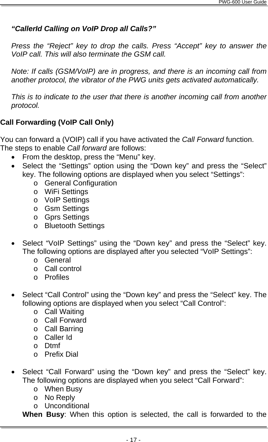      PWG-600 User Guide    - 17 -  “CallerId Calling on VoIP Drop all Calls?”   Press the “Reject” key to drop the calls. Press “Accept” key to answer the VoIP call. This will also terminate the GSM call.  Note: If calls (GSM/VoIP) are in progress, and there is an incoming call from another protocol, the vibrator of the PWG units gets activated automatically.  This is to indicate to the user that there is another incoming call from another protocol.  Call Forwarding (VoIP Call Only)  You can forward a (VOIP) call if you have activated the Call Forward function. The steps to enable Call forward are follows: •  From the desktop, press the “Menu” key. •  Select the “Settings” option using the “Down key” and press the “Select” key. The following options are displayed when you select “Settings”: o General Configuration o WiFi Settings o VoIP Settings o Gsm Settings o Gprs Settings o Bluetooth Settings  •  Select “VoIP Settings” using the “Down key” and press the “Select” key. The following options are displayed after you selected “VoIP Settings”: o General o Call control o Profiles  •  Select “Call Control” using the “Down key” and press the “Select” key. The following options are displayed when you select “Call Control”:  o Call Waiting o Call Forward o Call Barring o Caller Id o Dtmf o Prefix Dial  •  Select “Call Forward” using the “Down key” and press the “Select” key. The following options are displayed when you select “Call Forward”: o When Busy o No Reply o Unconditional  When Busy: When this option is selected, the call is forwarded to the 