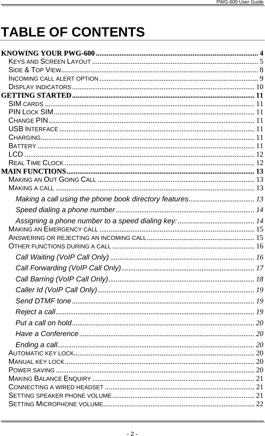      PWG-600 User Guide    - 2 -  TABLE OF CONTENTS  KKNNOOWWIINNGG  YYOOUURR  PPWWGG--660000......................................................................................... 4 KEYS AND SCREEN LAYOUT ........................................................................................... 5 SIDE &amp; TOP VIEW............................................................................................................ 8 INCOMING CALL ALERT OPTION ....................................................................................... 9 DISPLAY INDICATORS.................................................................................................... 10 GGEETTTTIINNGG  SSTTAARRTTEEDD.................................................................................................... 11 SIM CARDS ................................................................................................................... 11 PIN LOCK SIM.............................................................................................................. 11 CHANGE PIN................................................................................................................. 11 USB INTERFACE ........................................................................................................... 11 CHARGING..................................................................................................................... 11 BATTERY ....................................................................................................................... 11 LCD .............................................................................................................................. 12 REAL TIME CLOCK ........................................................................................................ 12 MMAAIINN  FFUUNNCCTTIIOONNSS....................................................................................................... 13 MAKING AN OUT GOING CALL ...................................................................................... 13 MAKING A CALL ............................................................................................................. 13 Making a call using the phone book directory features.................................... 13 Speed dialing a phone number............................................................................ 14 Assigning a phone number to a speed dialing key:.......................................... 14 MAKING AN EMERGENCY CALL ..................................................................................... 15 ANSWERING OR REJECTING AN INCOMING CALL........................................................... 15 OTHER FUNCTIONS DURING A CALL .............................................................................. 16 Call Waiting (VoIP Call Only) ............................................................................... 16 Call Forwarding (VoIP Call Only)......................................................................... 17 Call Barring (VoIP Call Only)................................................................................ 18 Caller Id (VoIP Call Only)...................................................................................... 19 Send DTMF tone.................................................................................................... 19 Reject a call............................................................................................................. 19 Put a call on hold.................................................................................................... 20 Have a Conference................................................................................................ 20 Ending a call............................................................................................................ 20 AUTOMATIC KEY LOCK................................................................................................... 20 MANUAL KEY LOCK........................................................................................................ 20 POWER SAVING ............................................................................................................. 20 MAKING BALANCE ENQUIRY ......................................................................................... 21 CONNECTING A WIRED HEADSET .................................................................................. 21 SETTING SPEAKER PHONE VOLUME.............................................................................. 21 SETTING MICROPHONE VOLUME................................................................................... 22 