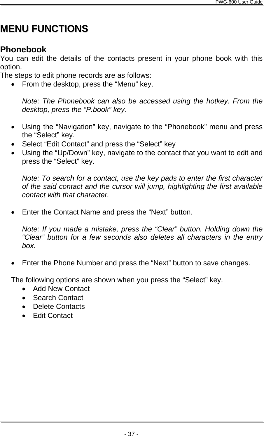      PWG-600 User Guide    - 37 - MMEENNUU  FFUUNNCCTTIIOONNSS   Phonebook You can edit the details of the contacts present in your phone book with this option. The steps to edit phone records are as follows: •  From the desktop, press the “Menu” key.  Note: The Phonebook can also be accessed using the hotkey. From the desktop, press the “P.book” key.  •  Using the “Navigation” key, navigate to the “Phonebook” menu and press the “Select” key. •  Select “Edit Contact” and press the “Select” key •  Using the “Up/Down” key, navigate to the contact that you want to edit and press the “Select” key.  Note: To search for a contact, use the key pads to enter the first character of the said contact and the cursor will jump, highlighting the first available contact with that character.  •  Enter the Contact Name and press the “Next” button.   Note: If you made a mistake, press the “Clear” button. Holding down the “Clear” button for a few seconds also deletes all characters in the entry box.   •  Enter the Phone Number and press the “Next” button to save changes.  The following options are shown when you press the “Select” key. •  Add New Contact • Search Contact • Delete Contacts • Edit Contact  