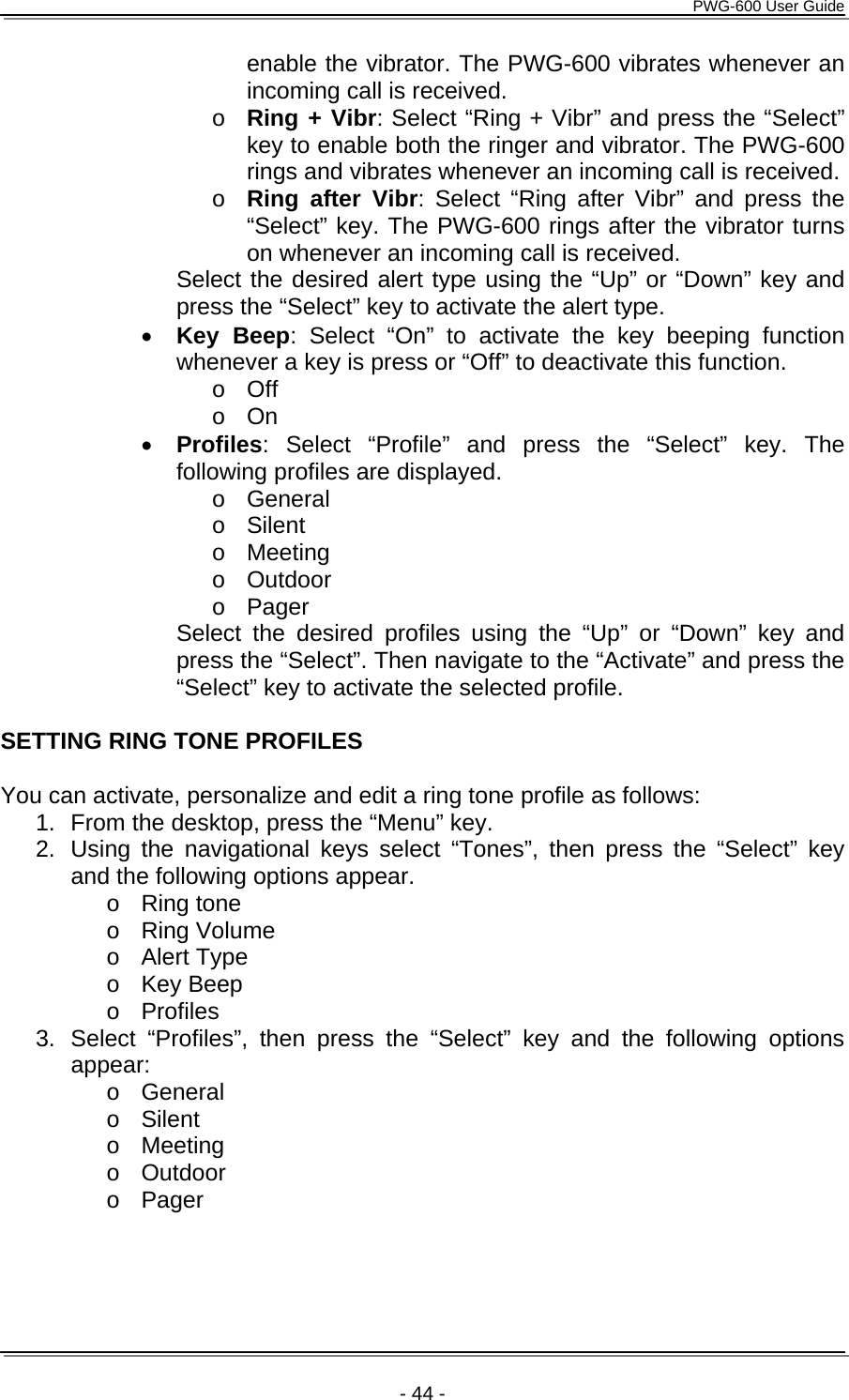      PWG-600 User Guide    - 44 - enable the vibrator. The PWG-600 vibrates whenever an incoming call is received. o Ring + Vibr: Select “Ring + Vibr” and press the “Select” key to enable both the ringer and vibrator. The PWG-600 rings and vibrates whenever an incoming call is received. o Ring after Vibr: Select “Ring after Vibr” and press the “Select” key. The PWG-600 rings after the vibrator turns on whenever an incoming call is received. Select the desired alert type using the “Up” or “Down” key and press the “Select” key to activate the alert type. • Key Beep: Select “On” to activate the key beeping function whenever a key is press or “Off” to deactivate this function.  o Off o On • Profiles: Select “Profile” and press the “Select” key. The following profiles are displayed. o General o Silent o Meeting o Outdoor o Pager Select the desired profiles using the “Up” or “Down” key and press the “Select”. Then navigate to the “Activate” and press the “Select” key to activate the selected profile.  SETTING RING TONE PROFILES  You can activate, personalize and edit a ring tone profile as follows: 1.  From the desktop, press the “Menu” key. 2. Using the navigational keys select “Tones”, then press the “Select” key and the following options appear. o Ring tone o Ring Volume o Alert Type o Key Beep o Profiles 3.  Select “Profiles”, then press the “Select” key and the following options appear: o General o Silent o Meeting o Outdoor o Pager 