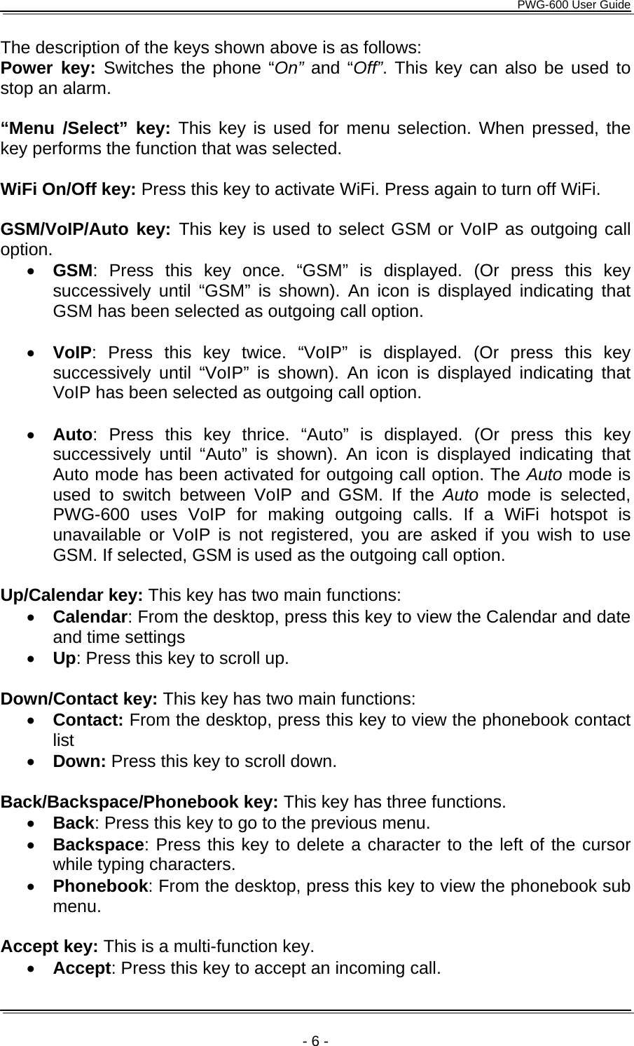      PWG-600 User Guide    - 6 - The description of the keys shown above is as follows: Power key: Switches the phone “On” and “Off”. This key can also be used to stop an alarm.  “Menu /Select” key: This key is used for menu selection. When pressed, the key performs the function that was selected.  WiFi On/Off key: Press this key to activate WiFi. Press again to turn off WiFi.  GSM/VoIP/Auto key: This key is used to select GSM or VoIP as outgoing call option. • GSM: Press this key once. “GSM” is displayed. (Or press this key successively until “GSM” is shown). An icon is displayed indicating that GSM has been selected as outgoing call option.  • VoIP: Press this key twice. “VoIP” is displayed. (Or press this key successively until “VoIP” is shown). An icon is displayed indicating that VoIP has been selected as outgoing call option.  • Auto: Press this key thrice. “Auto” is displayed. (Or press this key successively until “Auto” is shown). An icon is displayed indicating that Auto mode has been activated for outgoing call option. The Auto mode is used to switch between VoIP and GSM. If the Auto mode is selected, PWG-600 uses VoIP for making outgoing calls. If a WiFi hotspot is unavailable or VoIP is not registered, you are asked if you wish to use GSM. If selected, GSM is used as the outgoing call option.  Up/Calendar key: This key has two main functions: • Calendar: From the desktop, press this key to view the Calendar and date and time settings • Up: Press this key to scroll up.  Down/Contact key: This key has two main functions: • Contact: From the desktop, press this key to view the phonebook contact list • Down: Press this key to scroll down.  Back/Backspace/Phonebook key: This key has three functions. • Back: Press this key to go to the previous menu. • Backspace: Press this key to delete a character to the left of the cursor while typing characters. • Phonebook: From the desktop, press this key to view the phonebook sub menu.  Accept key: This is a multi-function key. • Accept: Press this key to accept an incoming call. 