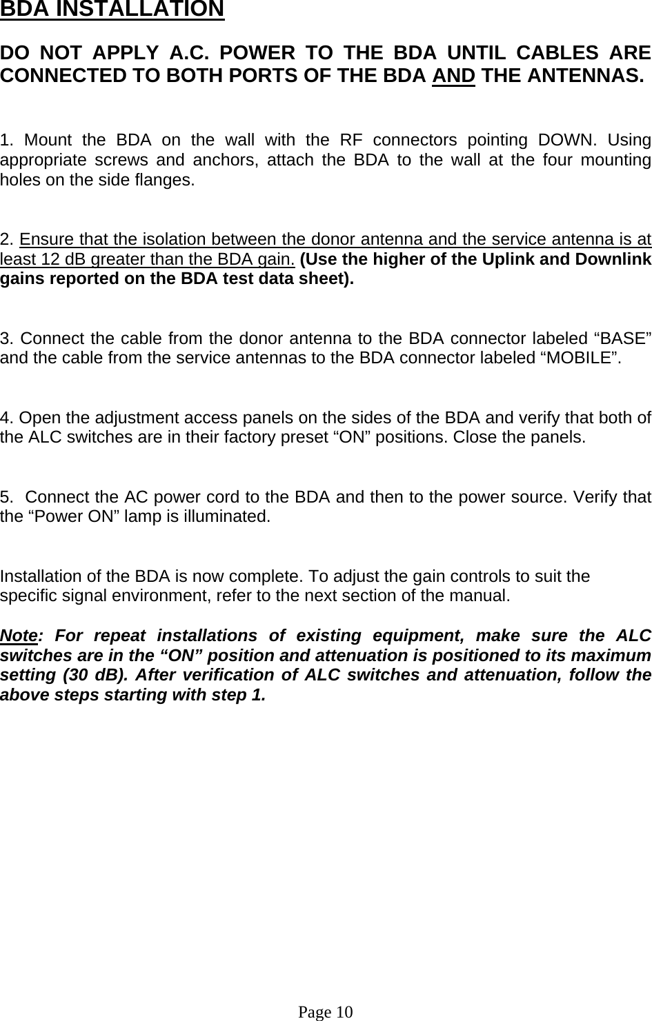 BDA INSTALLATION  DO NOT APPLY A.C. POWER TO THE BDA UNTIL CABLES ARE CONNECTED TO BOTH PORTS OF THE BDA AND THE ANTENNAS.    1. Mount the BDA on the wall with the RF connectors pointing DOWN. Using appropriate screws and anchors, attach the BDA to the wall at the four mounting holes on the side flanges.   2. Ensure that the isolation between the donor antenna and the service antenna is at least 12 dB greater than the BDA gain. (Use the higher of the Uplink and Downlink gains reported on the BDA test data sheet).   3. Connect the cable from the donor antenna to the BDA connector labeled “BASE” and the cable from the service antennas to the BDA connector labeled “MOBILE”.   4. Open the adjustment access panels on the sides of the BDA and verify that both of the ALC switches are in their factory preset “ON” positions. Close the panels.   5.  Connect the AC power cord to the BDA and then to the power source. Verify that the “Power ON” lamp is illuminated.    Installation of the BDA is now complete. To adjust the gain controls to suit the specific signal environment, refer to the next section of the manual.  Note: For repeat installations of existing equipment, make sure the ALC switches are in the “ON” position and attenuation is positioned to its maximum setting (30 dB). After verification of ALC switches and attenuation, follow the above steps starting with step 1.                 Page 10 