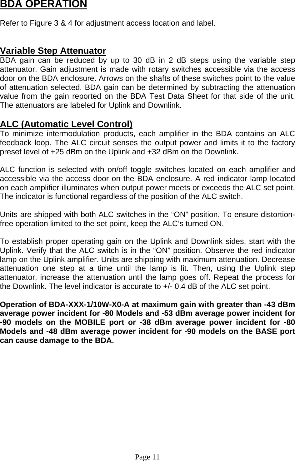 BDA OPERATION  Refer to Figure 3 &amp; 4 for adjustment access location and label.   Variable Step Attenuator BDA gain can be reduced by up to 30 dB in 2 dB steps using the variable step attenuator. Gain adjustment is made with rotary switches accessible via the access door on the BDA enclosure. Arrows on the shafts of these switches point to the value of attenuation selected. BDA gain can be determined by subtracting the attenuation value from the gain reported on the BDA Test Data Sheet for that side of the unit.  The attenuators are labeled for Uplink and Downlink.   ALC (Automatic Level Control)  To minimize intermodulation products, each amplifier in the BDA contains an ALC feedback loop. The ALC circuit senses the output power and limits it to the factory preset level of +25 dBm on the Uplink and +32 dBm on the Downlink.   ALC function is selected with on/off toggle switches located on each amplifier and accessible via the access door on the BDA enclosure. A red indicator lamp located on each amplifier illuminates when output power meets or exceeds the ALC set point. The indicator is functional regardless of the position of the ALC switch.  Units are shipped with both ALC switches in the “ON” position. To ensure distortion-free operation limited to the set point, keep the ALC’s turned ON.   To establish proper operating gain on the Uplink and Downlink sides, start with the Uplink. Verify that the ALC switch is in the “ON” position. Observe the red indicator lamp on the Uplink amplifier. Units are shipping with maximum attenuation. Decrease attenuation one step at a time until the lamp is lit. Then, using the Uplink step attenuator, increase the attenuation until the lamp goes off. Repeat the process for the Downlink. The level indicator is accurate to +/- 0.4 dB of the ALC set point.   Operation of BDA-XXX-1/10W-X0-A at maximum gain with greater than -43 dBm average power incident for -80 Models and -53 dBm average power incident for -90 models on the MOBILE port or -38 dBm average power incident for -80 Models and -48 dBm average power incident for -90 models on the BASE port can cause damage to the BDA.             Page 11 
