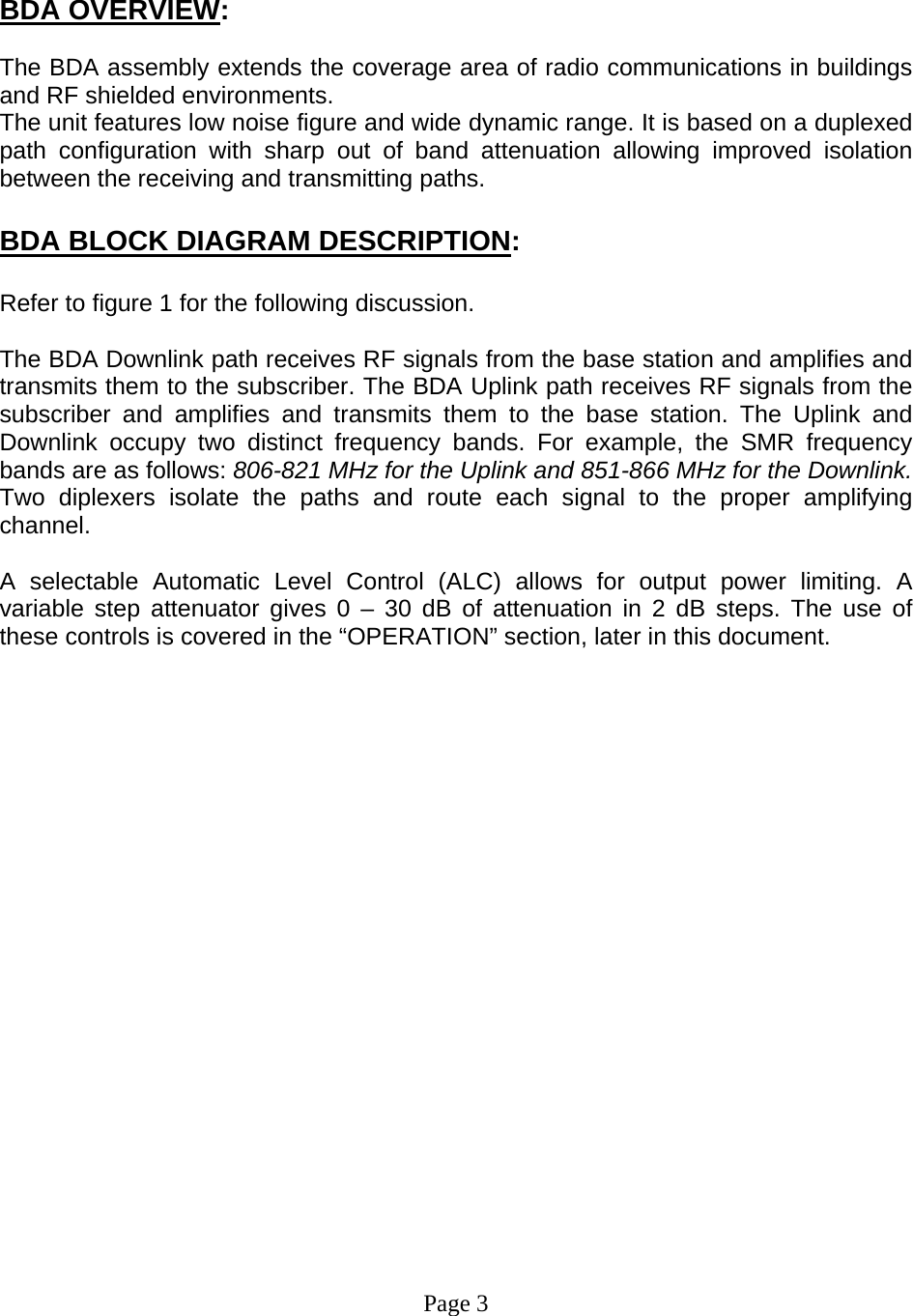     BDA OVERVIEW:  The BDA assembly extends the coverage area of radio communications in buildings and RF shielded environments. The unit features low noise figure and wide dynamic range. It is based on a duplexed path configuration with sharp out of band attenuation allowing improved isolation between the receiving and transmitting paths.  BDA BLOCK DIAGRAM DESCRIPTION:  Refer to figure 1 for the following discussion.  The BDA Downlink path receives RF signals from the base station and amplifies and transmits them to the subscriber. The BDA Uplink path receives RF signals from the subscriber and amplifies and transmits them to the base station. The Uplink and Downlink occupy two distinct frequency bands. For example, the SMR frequency bands are as follows: 806-821 MHz for the Uplink and 851-866 MHz for the Downlink. Two diplexers isolate the paths and route each signal to the proper amplifying channel.  A selectable Automatic Level Control (ALC) allows for output power limiting. A variable step attenuator gives 0 – 30 dB of attenuation in 2 dB steps. The use of these controls is covered in the “OPERATION” section, later in this document.                      Page 3 