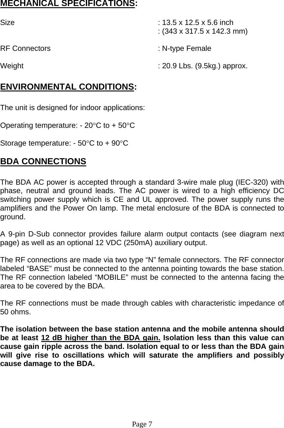   MECHANICAL SPECIFICATIONS:  Size        : 13.5 x 12.5 x 5.6 inch : (343 x 317.5 x 142.3 mm)  RF Connectors      : N-type Female  Weight       : 20.9 Lbs. (9.5kg.) approx.  ENVIRONMENTAL CONDITIONS:  The unit is designed for indoor applications:  Operating temperature: - 20°C to + 50°C  Storage temperature: - 50°C to + 90°C  BDA CONNECTIONS  The BDA AC power is accepted through a standard 3-wire male plug (IEC-320) with phase, neutral and ground leads. The AC power is wired to a high efficiency DC switching power supply which is CE and UL approved. The power supply runs the amplifiers and the Power On lamp. The metal enclosure of the BDA is connected to ground.   A 9-pin D-Sub connector provides failure alarm output contacts (see diagram next page) as well as an optional 12 VDC (250mA) auxiliary output.     The RF connections are made via two type “N” female connectors. The RF connector labeled “BASE” must be connected to the antenna pointing towards the base station. The RF connection labeled “MOBILE” must be connected to the antenna facing the area to be covered by the BDA.  The RF connections must be made through cables with characteristic impedance of 50 ohms.  The isolation between the base station antenna and the mobile antenna should be at least 12 dB higher than the BDA gain. Isolation less than this value can cause gain ripple across the band. Isolation equal to or less than the BDA gain will give rise to oscillations which will saturate the amplifiers and possibly cause damage to the BDA.         Page 7 