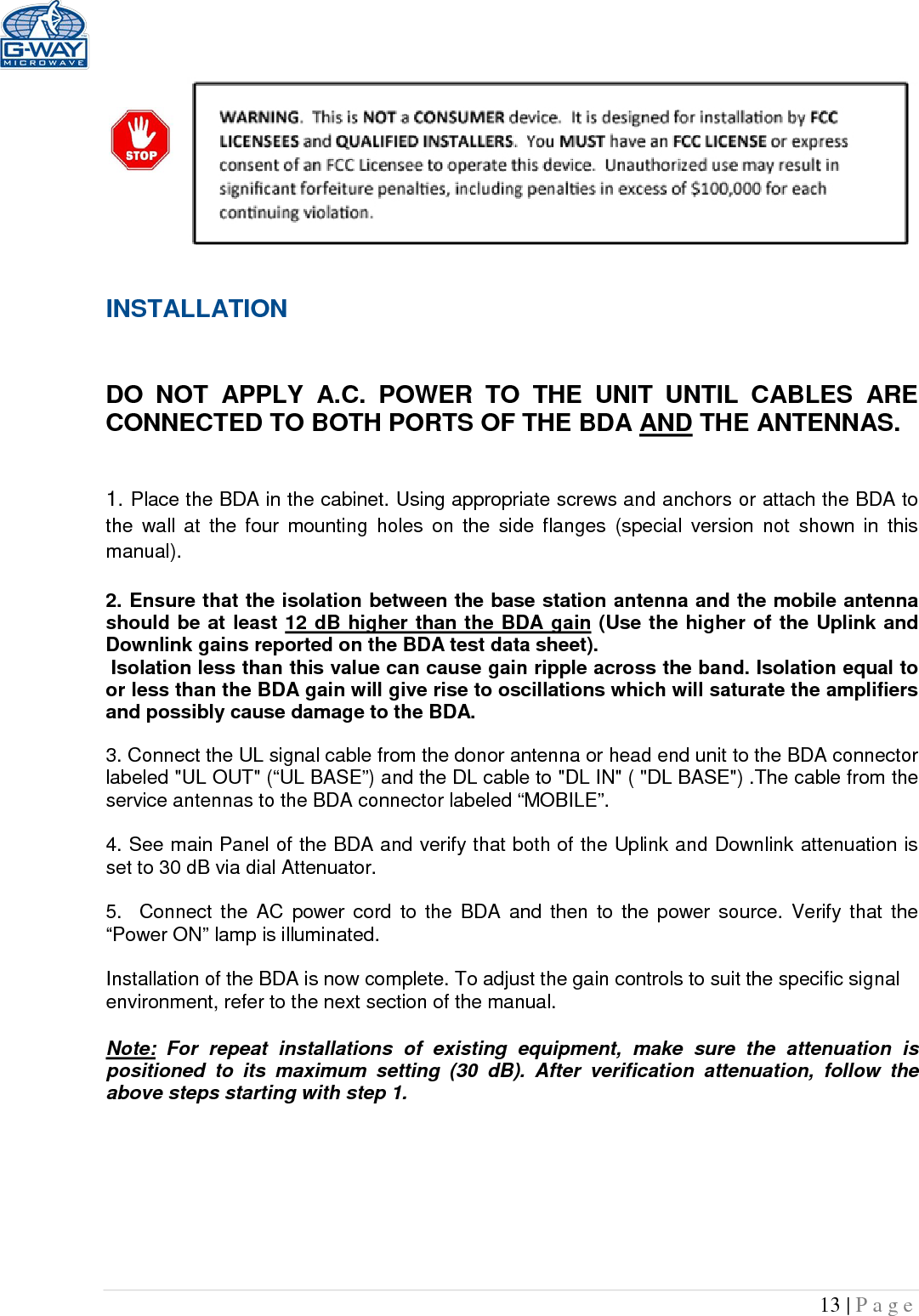   13 | Page   INSTALLATION   DO NOT APPLY A.C. POWER TO THE UNIT UNTIL CABLES ARE CONNECTED TO BOTH PORTS OF THE BDA AND THE ANTENNAS.    1. Place the BDA in the cabinet. Using appropriate screws and anchors or attach the BDA to the wall at the four mounting holes on the side flanges  (special version not shown in this manual).  2. Ensure that the isolation between the base station antenna and the mobile antenna should be at least 12 dB higher than the BDA gain (Use the higher of the Uplink and Downlink gains reported on the BDA test data sheet).  Isolation less than this value can cause gain ripple across the band. Isolation equal to or less than the BDA gain will give rise to oscillations which will saturate the amplifiers and possibly cause damage to the BDA.   3. Connect the UL signal cable from the donor antenna or head end unit to the BDA connector labeled &quot;UL OUT&quot; (“UL BASE”) and the DL cable to &quot;DL IN&quot; ( &quot;DL BASE&quot;) .The cable from the service antennas to the BDA connector labeled “MOBILE”.  4. See main Panel of the BDA and verify that both of the Uplink and Downlink attenuation is set to 30 dB via dial Attenuator.    5.  Connect the AC power cord to the BDA and then to the power source. Verify that the “Power ON” lamp is illuminated.   Installation of the BDA is now complete. To adjust the gain controls to suit the specific signal environment, refer to the next section of the manual.  Note: For repeat installations of existing equipment, make sure the attenuation is positioned to its maximum setting (30 dB). After verification attenuation, follow the above steps starting with step 1.      