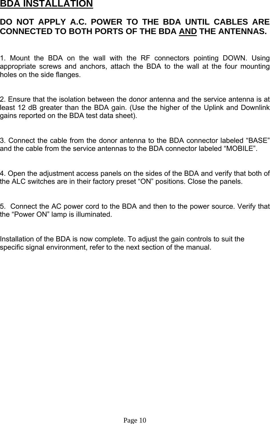 BDA INSTALLATION  DO NOT APPLY A.C. POWER TO THE BDA UNTIL CABLES ARE CONNECTED TO BOTH PORTS OF THE BDA AND THE ANTENNAS.    1. Mount the BDA on the wall with the RF connectors pointing DOWN. Using appropriate screws and anchors, attach the BDA to the wall at the four mounting holes on the side flanges.   2. Ensure that the isolation between the donor antenna and the service antenna is at least 12 dB greater than the BDA gain. (Use the higher of the Uplink and Downlink gains reported on the BDA test data sheet).   3. Connect the cable from the donor antenna to the BDA connector labeled “BASE” and the cable from the service antennas to the BDA connector labeled “MOBILE”.   4. Open the adjustment access panels on the sides of the BDA and verify that both of the ALC switches are in their factory preset “ON” positions. Close the panels.   5.  Connect the AC power cord to the BDA and then to the power source. Verify that the “Power ON” lamp is illuminated.    Installation of the BDA is now complete. To adjust the gain controls to suit the specific signal environment, refer to the next section of the manual.                     Page 10 