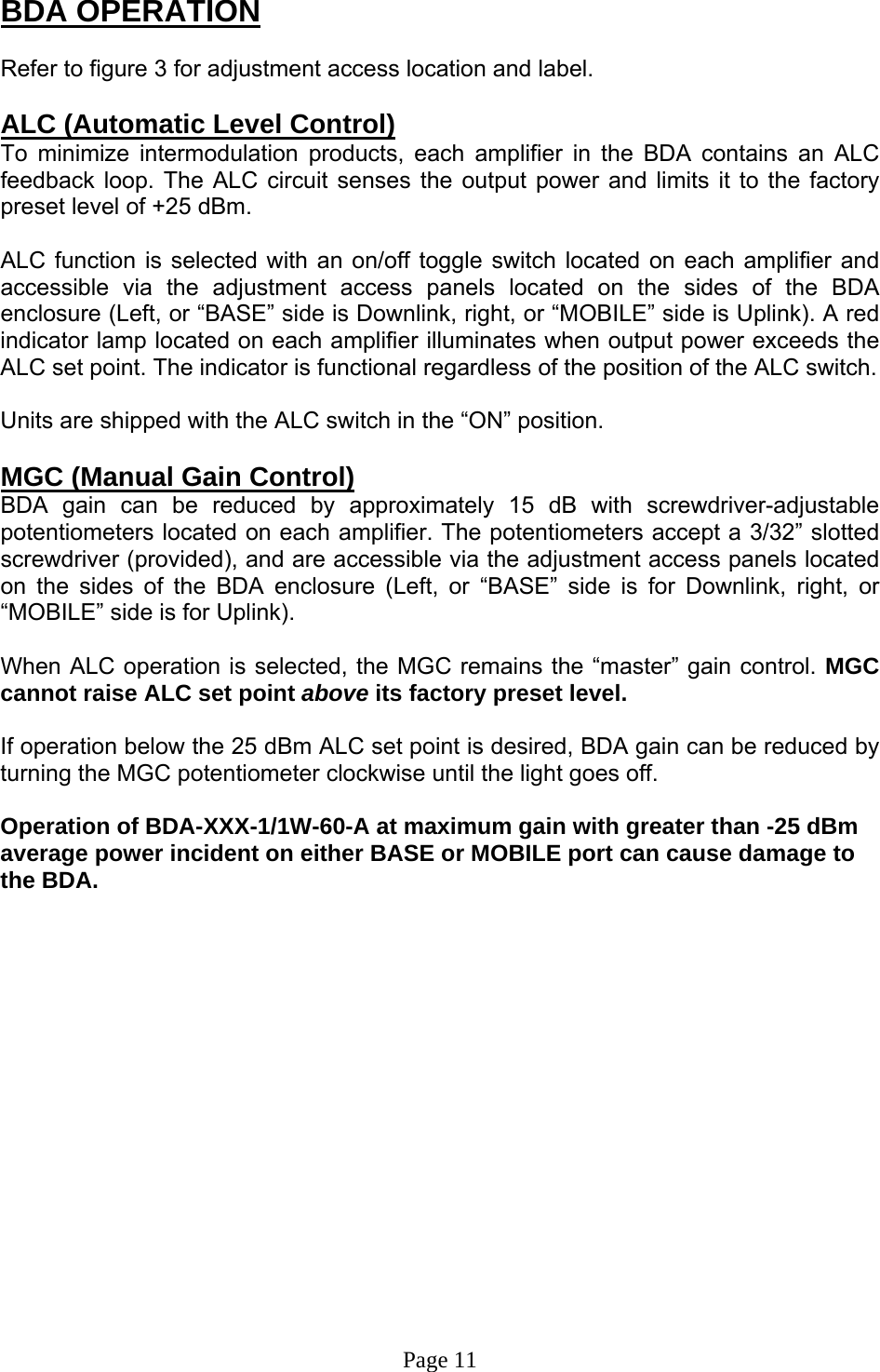 BDA OPERATION  Refer to figure 3 for adjustment access location and label.  ALC (Automatic Level Control)  To minimize intermodulation products, each amplifier in the BDA contains an ALC feedback loop. The ALC circuit senses the output power and limits it to the factory preset level of +25 dBm.   ALC function is selected with an on/off toggle switch located on each amplifier and accessible via the adjustment access panels located on the sides of the BDA enclosure (Left, or “BASE” side is Downlink, right, or “MOBILE” side is Uplink). A red indicator lamp located on each amplifier illuminates when output power exceeds the ALC set point. The indicator is functional regardless of the position of the ALC switch.   Units are shipped with the ALC switch in the “ON” position.  MGC (Manual Gain Control)  BDA gain can be reduced by approximately 15 dB with screwdriver-adjustable potentiometers located on each amplifier. The potentiometers accept a 3/32” slotted screwdriver (provided), and are accessible via the adjustment access panels located on the sides of the BDA enclosure (Left, or “BASE” side is for Downlink, right, or “MOBILE” side is for Uplink).   When ALC operation is selected, the MGC remains the “master” gain control. MGC cannot raise ALC set point above its factory preset level.  If operation below the 25 dBm ALC set point is desired, BDA gain can be reduced by turning the MGC potentiometer clockwise until the light goes off.    Operation of BDA-XXX-1/1W-60-A at maximum gain with greater than -25 dBm average power incident on either BASE or MOBILE port can cause damage to the BDA.                  Page 11 