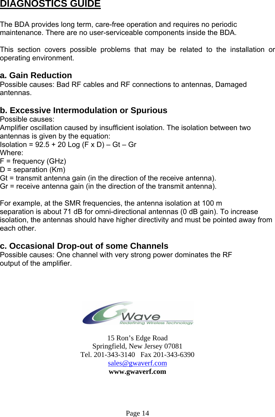  DIAGNOSTICS GUIDE  The BDA provides long term, care-free operation and requires no periodic maintenance. There are no user-serviceable components inside the BDA.   This section covers possible problems that may be related to the installation or operating environment.  a. Gain Reduction Possible causes: Bad RF cables and RF connections to antennas, Damaged antennas.  b. Excessive Intermodulation or Spurious Possible causes: Amplifier oscillation caused by insufficient isolation. The isolation between two antennas is given by the equation: Isolation = 92.5 + 20 Log (F x D) – Gt – Gr Where: F = frequency (GHz) D = separation (Km) Gt = transmit antenna gain (in the direction of the receive antenna). Gr = receive antenna gain (in the direction of the transmit antenna).  For example, at the SMR frequencies, the antenna isolation at 100 m separation is about 71 dB for omni-directional antennas (0 dB gain). To increase isolation, the antennas should have higher directivity and must be pointed away from each other.  c. Occasional Drop-out of some Channels Possible causes: One channel with very strong power dominates the RF output of the amplifier.       15 Ron’s Edge Road Springfield, New Jersey 07081 Tel. 201-343-3140   Fax 201-343-6390 sales@gwaverf.com www.gwaverf.com     Page 14 