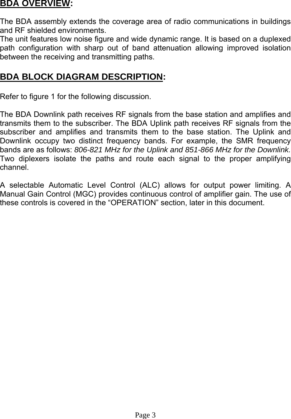     BDA OVERVIEW:  The BDA assembly extends the coverage area of radio communications in buildings and RF shielded environments. The unit features low noise figure and wide dynamic range. It is based on a duplexed path configuration with sharp out of band attenuation allowing improved isolation between the receiving and transmitting paths.  BDA BLOCK DIAGRAM DESCRIPTION:  Refer to figure 1 for the following discussion.  The BDA Downlink path receives RF signals from the base station and amplifies and transmits them to the subscriber. The BDA Uplink path receives RF signals from the subscriber and amplifies and transmits them to the base station. The Uplink and Downlink occupy two distinct frequency bands. For example, the SMR frequency bands are as follows: 806-821 MHz for the Uplink and 851-866 MHz for the Downlink. Two diplexers isolate the paths and route each signal to the proper amplifying channel.  A selectable Automatic Level Control (ALC) allows for output power limiting. A Manual Gain Control (MGC) provides continuous control of amplifier gain. The use of these controls is covered in the “OPERATION” section, later in this document.                       Page 3 