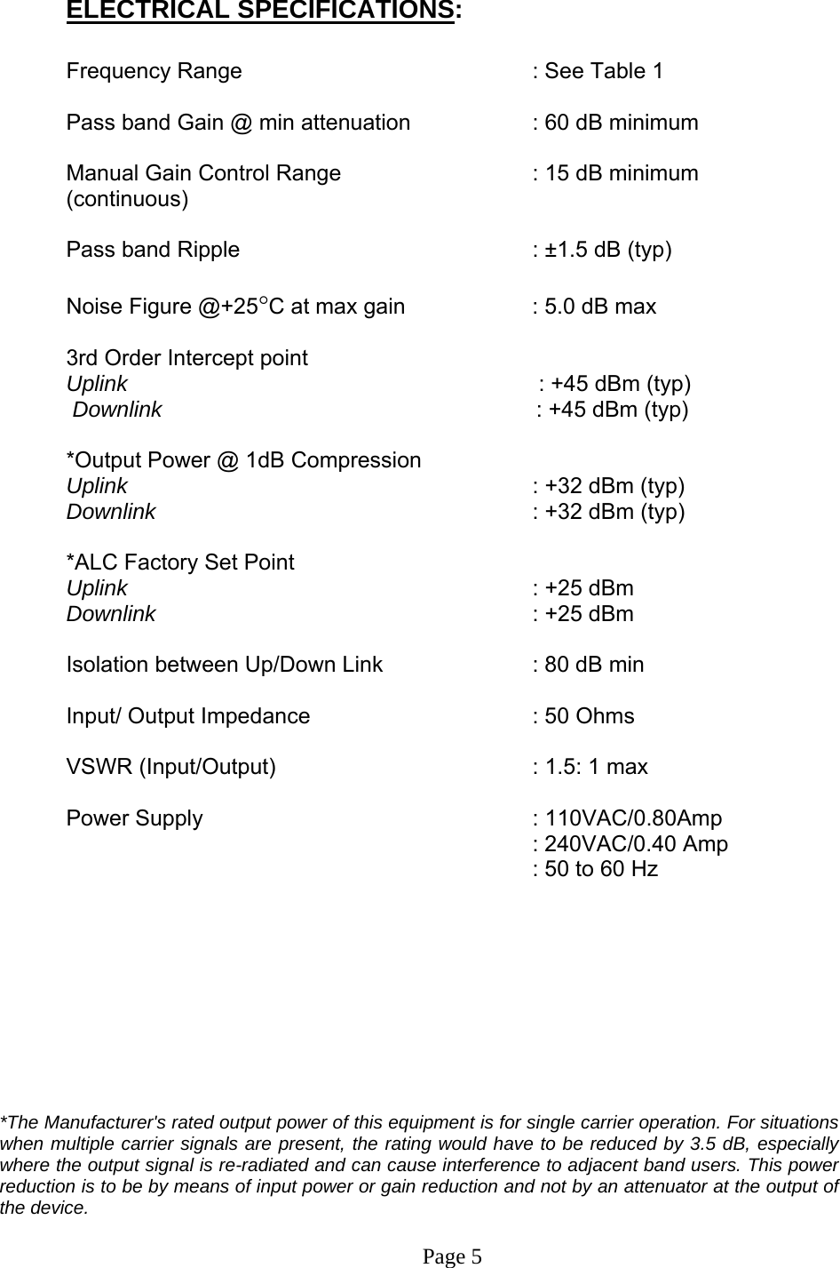  ELECTRICAL SPECIFICATIONS:  Frequency Range           : See Table 1   Pass band Gain @ min attenuation     : 60 dB minimum  Manual Gain Control Range      : 15 dB minimum (continuous)  Pass band Ripple      : ±1.5 dB (typ)  Noise Figure @+25°C at max gain     : 5.0 dB max  3rd Order Intercept point          Uplink                                      : +45 dBm (typ)    Downlink                                       : +45 dBm (typ)   *Output Power @ 1dB Compression      Uplink       : +32 dBm (typ) Downlink      : +32 dBm (typ)  *ALC Factory Set Point    Uplink       : +25 dBm  Downlink      : +25 dBm   Isolation between Up/Down Link       : 80 dB min  Input/ Output Impedance    : 50 Ohms  VSWR (Input/Output)        : 1.5: 1 max  Power Supply      : 110VAC/0.80Amp    : 240VAC/0.40 Amp   : 50 to 60 Hz          *The Manufacturer&apos;s rated output power of this equipment is for single carrier operation. For situations when multiple carrier signals are present, the rating would have to be reduced by 3.5 dB, especially where the output signal is re-radiated and can cause interference to adjacent band users. This power reduction is to be by means of input power or gain reduction and not by an attenuator at the output of the device.   Page 5 