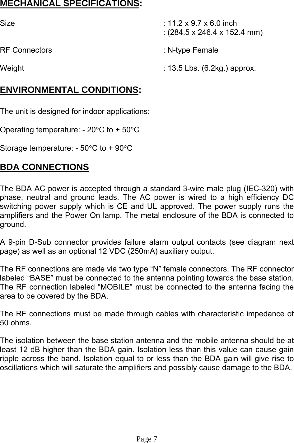   MECHANICAL SPECIFICATIONS:  Size        : 11.2 x 9.7 x 6.0 inch : (284.5 x 246.4 x 152.4 mm)  RF Connectors      : N-type Female  Weight       : 13.5 Lbs. (6.2kg.) approx.  ENVIRONMENTAL CONDITIONS:  The unit is designed for indoor applications:  Operating temperature: - 20°C to + 50°C  Storage temperature: - 50°C to + 90°C  BDA CONNECTIONS  The BDA AC power is accepted through a standard 3-wire male plug (IEC-320) with phase, neutral and ground leads. The AC power is wired to a high efficiency DC switching power supply which is CE and UL approved. The power supply runs the amplifiers and the Power On lamp. The metal enclosure of the BDA is connected to ground.   A 9-pin D-Sub connector provides failure alarm output contacts (see diagram next page) as well as an optional 12 VDC (250mA) auxiliary output.     The RF connections are made via two type “N” female connectors. The RF connector labeled “BASE” must be connected to the antenna pointing towards the base station. The RF connection labeled “MOBILE” must be connected to the antenna facing the area to be covered by the BDA.  The RF connections must be made through cables with characteristic impedance of 50 ohms.  The isolation between the base station antenna and the mobile antenna should be at least 12 dB higher than the BDA gain. Isolation less than this value can cause gain ripple across the band. Isolation equal to or less than the BDA gain will give rise to oscillations which will saturate the amplifiers and possibly cause damage to the BDA.         Page 7 