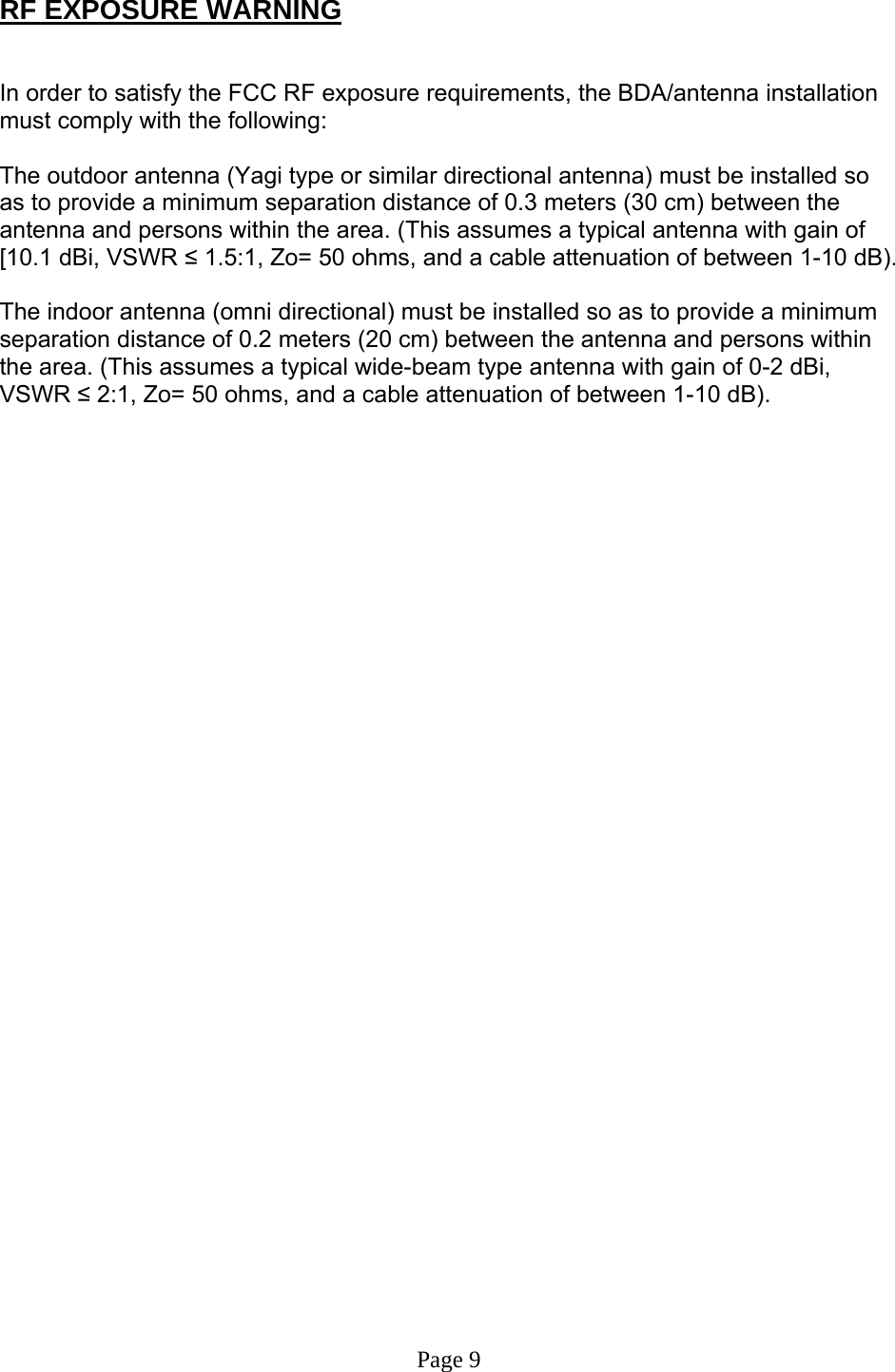  RF EXPOSURE WARNING   In order to satisfy the FCC RF exposure requirements, the BDA/antenna installation must comply with the following:  The outdoor antenna (Yagi type or similar directional antenna) must be installed so as to provide a minimum separation distance of 0.3 meters (30 cm) between the antenna and persons within the area. (This assumes a typical antenna with gain of [10.1 dBi, VSWR ≤ 1.5:1, Zo= 50 ohms, and a cable attenuation of between 1-10 dB).  The indoor antenna (omni directional) must be installed so as to provide a minimum separation distance of 0.2 meters (20 cm) between the antenna and persons within the area. (This assumes a typical wide-beam type antenna with gain of 0-2 dBi, VSWR ≤ 2:1, Zo= 50 ohms, and a cable attenuation of between 1-10 dB).                                     Page 9  