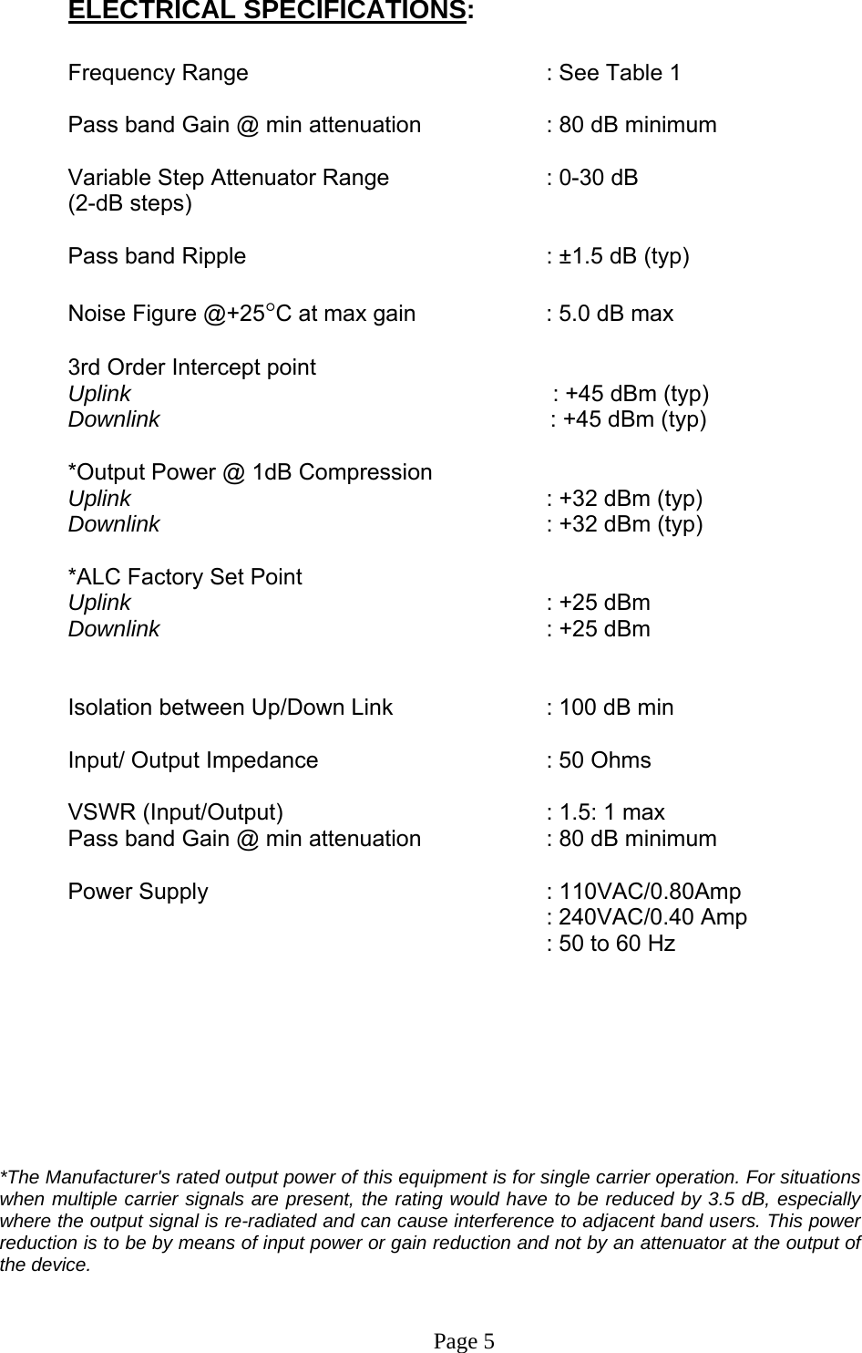 ELECTRICAL SPECIFICATIONS:  Frequency Range           : See Table 1   Pass band Gain @ min attenuation     : 80 dB minimum  Variable Step Attenuator Range      : 0-30 dB  (2-dB steps)  Pass band Ripple      : ±1.5 dB (typ)  Noise Figure @+25°C at max gain     : 5.0 dB max  3rd Order Intercept point          Uplink                                      : +45 dBm (typ)   Downlink                                       : +45 dBm (typ)   *Output Power @ 1dB Compression      Uplink       : +32 dBm (typ) Downlink      : +32 dBm (typ)  *ALC Factory Set Point    Uplink       : +25 dBm  Downlink      : +25 dBm    Isolation between Up/Down Link       : 100 dB min  Input/ Output Impedance    : 50 Ohms  VSWR (Input/Output)        : 1.5: 1 max Pass band Gain @ min attenuation     : 80 dB minimum  Power Supply      : 110VAC/0.80Amp    : 240VAC/0.40 Amp   : 50 to 60 Hz         *The Manufacturer&apos;s rated output power of this equipment is for single carrier operation. For situations when multiple carrier signals are present, the rating would have to be reduced by 3.5 dB, especially where the output signal is re-radiated and can cause interference to adjacent band users. This power reduction is to be by means of input power or gain reduction and not by an attenuator at the output of the device.    Page 5 