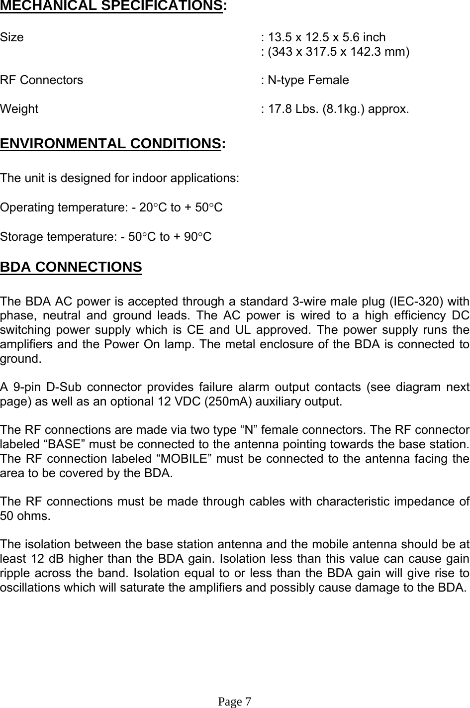   MECHANICAL SPECIFICATIONS:  Size        : 13.5 x 12.5 x 5.6 inch : (343 x 317.5 x 142.3 mm)  RF Connectors      : N-type Female  Weight       : 17.8 Lbs. (8.1kg.) approx.  ENVIRONMENTAL CONDITIONS:  The unit is designed for indoor applications:  Operating temperature: - 20°C to + 50°C  Storage temperature: - 50°C to + 90°C  BDA CONNECTIONS  The BDA AC power is accepted through a standard 3-wire male plug (IEC-320) with phase, neutral and ground leads. The AC power is wired to a high efficiency DC switching power supply which is CE and UL approved. The power supply runs the amplifiers and the Power On lamp. The metal enclosure of the BDA is connected to ground.   A 9-pin D-Sub connector provides failure alarm output contacts (see diagram next page) as well as an optional 12 VDC (250mA) auxiliary output.     The RF connections are made via two type “N” female connectors. The RF connector labeled “BASE” must be connected to the antenna pointing towards the base station. The RF connection labeled “MOBILE” must be connected to the antenna facing the area to be covered by the BDA.  The RF connections must be made through cables with characteristic impedance of 50 ohms.  The isolation between the base station antenna and the mobile antenna should be at least 12 dB higher than the BDA gain. Isolation less than this value can cause gain ripple across the band. Isolation equal to or less than the BDA gain will give rise to oscillations which will saturate the amplifiers and possibly cause damage to the BDA.         Page 7 