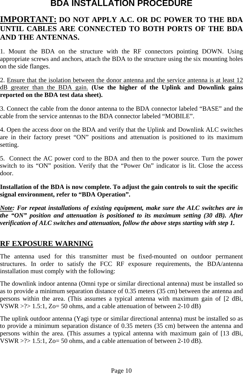  BDA INSTALLATION PROCEDURE  IMPORTANT: DO NOT APPLY A.C. OR DC POWER TO THE BDA UNTIL CABLES ARE CONNECTED TO BOTH PORTS OF THE BDA AND THE ANTENNAS.   1. Mount the BDA on the structure with the RF connectors pointing DOWN. Using appropriate screws and anchors, attach the BDA to the structure using the six mounting holes on the side flanges.  2. Ensure that the isolation between the donor antenna and the service antenna is at least 12 dB greater than the BDA gain. (Use the higher of the Uplink and Downlink gains reported on the BDA test data sheet).  3. Connect the cable from the donor antenna to the BDA connector labeled “BASE” and the cable from the service antennas to the BDA connector labeled “MOBILE”.  4. Open the access door on the BDA and verify that the Uplink and Downlink ALC switches are in their factory preset “ON” positions and attenuation is positioned to its maximum setting.   5.  Connect the AC power cord to the BDA and then to the power source. Turn the power switch to its “ON” position. Verify that the “Power On” indicator is lit. Close the access door.  Installation of the BDA is now complete. To adjust the gain controls to suit the specific signal environment, refer to “BDA Operation”.  Note: For repeat installations of existing equipment, make sure the ALC switches are in the “ON” position and attenuation is positioned to its maximum setting (30 dB). After verification of ALC switches and attenuation, follow the above steps starting with step 1.   RF EXPOSURE WARNING  The antenna used for this transmitter must be fixed-mounted on outdoor permanent structures. In order to satisfy the FCC RF exposure requirements, the BDA/antenna installation must comply with the following:  The downlink indoor antenna (Omni type or similar directional antenna) must be installed so as to provide a minimum separation distance of 0.35 meters (35 cm) between the antenna and persons within the area. (This assumes a typical antenna with maximum gain of [2 dBi, VSWR &gt;?&gt; 1.5:1, Zo= 50 ohms, and a cable attenuation of between 2-10 dB)  The uplink outdoor antenna (Yagi type or similar directional antenna) must be installed so as to provide a minimum separation distance of 0.35 meters (35 cm) between the antenna and persons within the area. (This assumes a typical antenna with maximum gain of [13 dBi, VSWR &gt;?&gt; 1.5:1, Zo= 50 ohms, and a cable attenuation of between 2-10 dB).    Page 10 