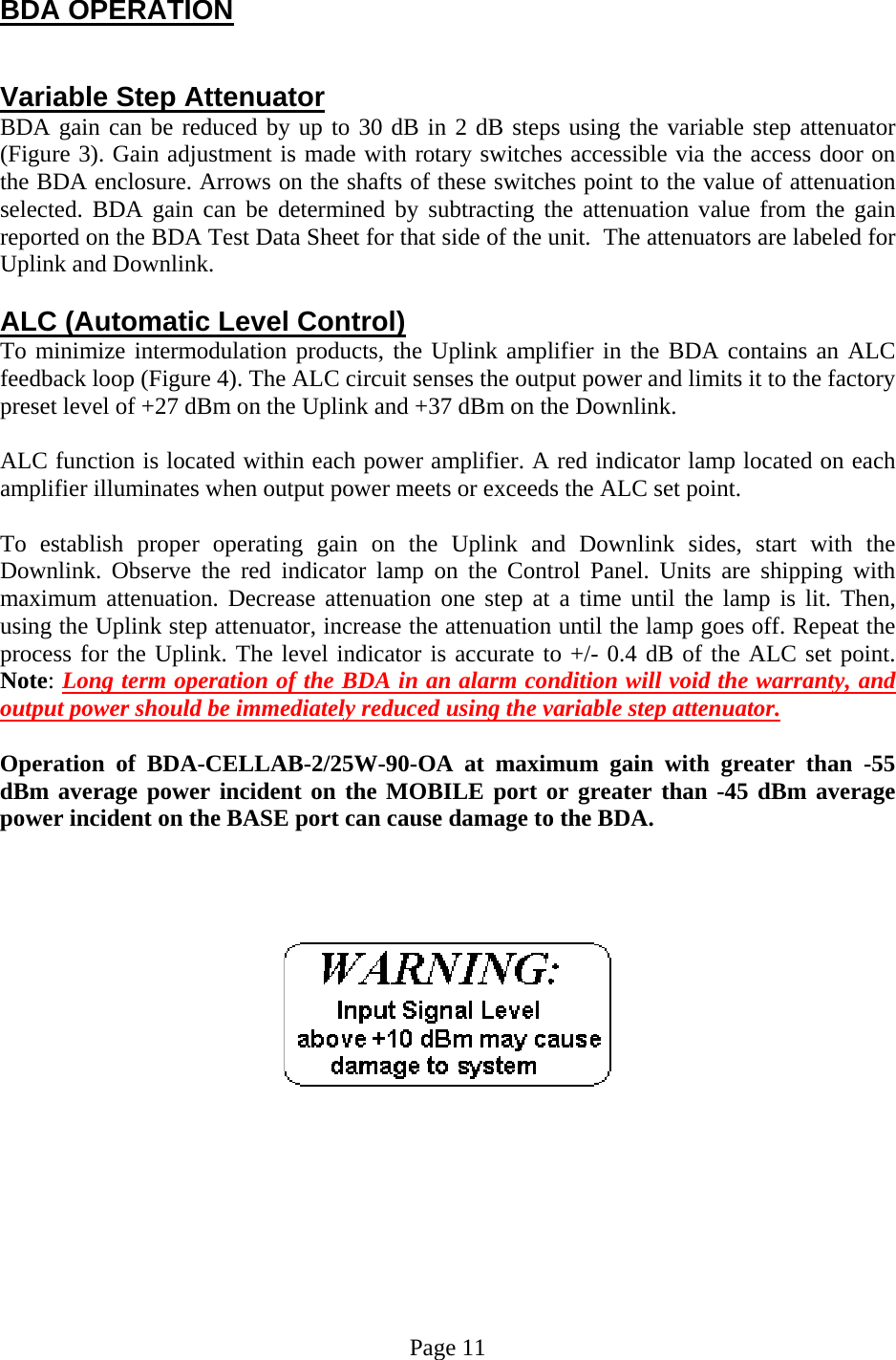  BDA OPERATION   Variable Step Attenuator BDA gain can be reduced by up to 30 dB in 2 dB steps using the variable step attenuator (Figure 3). Gain adjustment is made with rotary switches accessible via the access door on the BDA enclosure. Arrows on the shafts of these switches point to the value of attenuation selected. BDA gain can be determined by subtracting the attenuation value from the gain reported on the BDA Test Data Sheet for that side of the unit.  The attenuators are labeled for Uplink and Downlink.   ALC (Automatic Level Control)  To minimize intermodulation products, the Uplink amplifier in the BDA contains an ALC feedback loop (Figure 4). The ALC circuit senses the output power and limits it to the factory preset level of +27 dBm on the Uplink and +37 dBm on the Downlink.   ALC function is located within each power amplifier. A red indicator lamp located on each amplifier illuminates when output power meets or exceeds the ALC set point.   To establish proper operating gain on the Uplink and Downlink sides, start with the Downlink. Observe the red indicator lamp on the Control Panel. Units are shipping with maximum attenuation. Decrease attenuation one step at a time until the lamp is lit. Then, using the Uplink step attenuator, increase the attenuation until the lamp goes off. Repeat the process for the Uplink. The level indicator is accurate to +/- 0.4 dB of the ALC set point. Note: Long term operation of the BDA in an alarm condition will void the warranty, and output power should be immediately reduced using the variable step attenuator.    Operation of BDA-CELLAB-2/25W-90-OA at maximum gain with greater than -55 dBm average power incident on the MOBILE port or greater than -45 dBm average power incident on the BASE port can cause damage to the BDA.               Page 11 