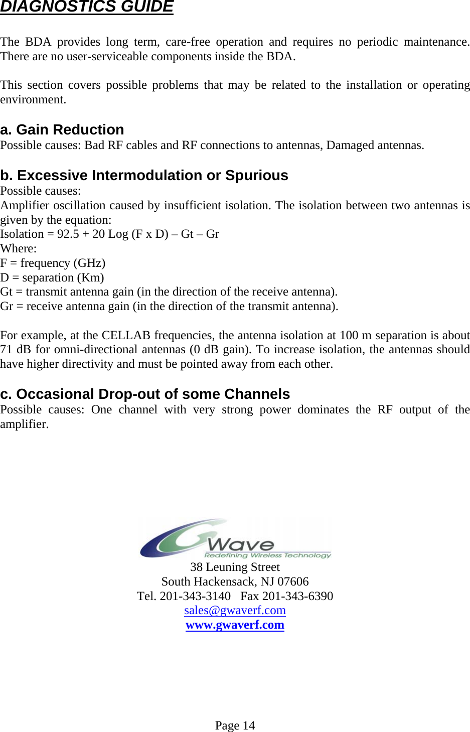 DIAGNOSTICS GUIDE  The BDA provides long term, care-free operation and requires no periodic maintenance. There are no user-serviceable components inside the BDA.   This section covers possible problems that may be related to the installation or operating environment.  a. Gain Reduction Possible causes: Bad RF cables and RF connections to antennas, Damaged antennas.  b. Excessive Intermodulation or Spurious Possible causes: Amplifier oscillation caused by insufficient isolation. The isolation between two antennas is given by the equation: Isolation = 92.5 + 20 Log (F x D) – Gt – Gr Where: F = frequency (GHz) D = separation (Km) Gt = transmit antenna gain (in the direction of the receive antenna). Gr = receive antenna gain (in the direction of the transmit antenna).  For example, at the CELLAB frequencies, the antenna isolation at 100 m separation is about 71 dB for omni-directional antennas (0 dB gain). To increase isolation, the antennas should have higher directivity and must be pointed away from each other.  c. Occasional Drop-out of some Channels Possible causes: One channel with very strong power dominates the RF output of the amplifier.        38 Leuning Street South Hackensack, NJ 07606 Tel. 201-343-3140   Fax 201-343-6390 sales@gwaverf.com www.gwaverf.com       Page 14 
