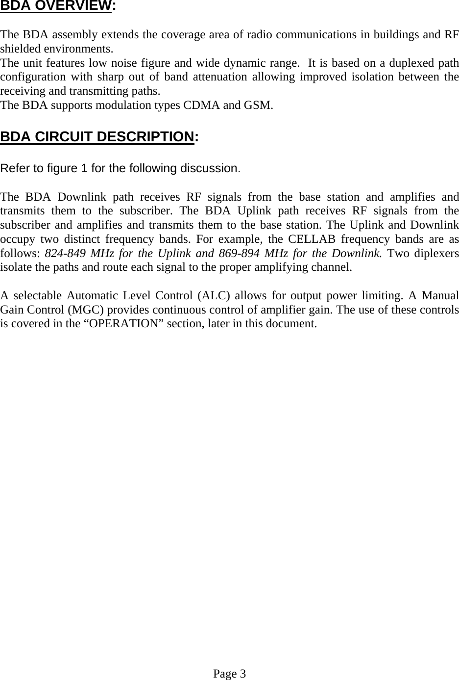    BDA OVERVIEW:  The BDA assembly extends the coverage area of radio communications in buildings and RF shielded environments. The unit features low noise figure and wide dynamic range.  It is based on a duplexed path configuration with sharp out of band attenuation allowing improved isolation between the receiving and transmitting paths. The BDA supports modulation types CDMA and GSM.  BDA CIRCUIT DESCRIPTION:  Refer to figure 1 for the following discussion.  The BDA Downlink path receives RF signals from the base station and amplifies and transmits them to the subscriber. The BDA Uplink path receives RF signals from the subscriber and amplifies and transmits them to the base station. The Uplink and Downlink occupy two distinct frequency bands. For example, the CELLAB frequency bands are as follows: 824-849 MHz for the Uplink and 869-894 MHz for the Downlink. Two diplexers isolate the paths and route each signal to the proper amplifying channel.  A selectable Automatic Level Control (ALC) allows for output power limiting. A Manual Gain Control (MGC) provides continuous control of amplifier gain. The use of these controls is covered in the “OPERATION” section, later in this document.                       Page 3 