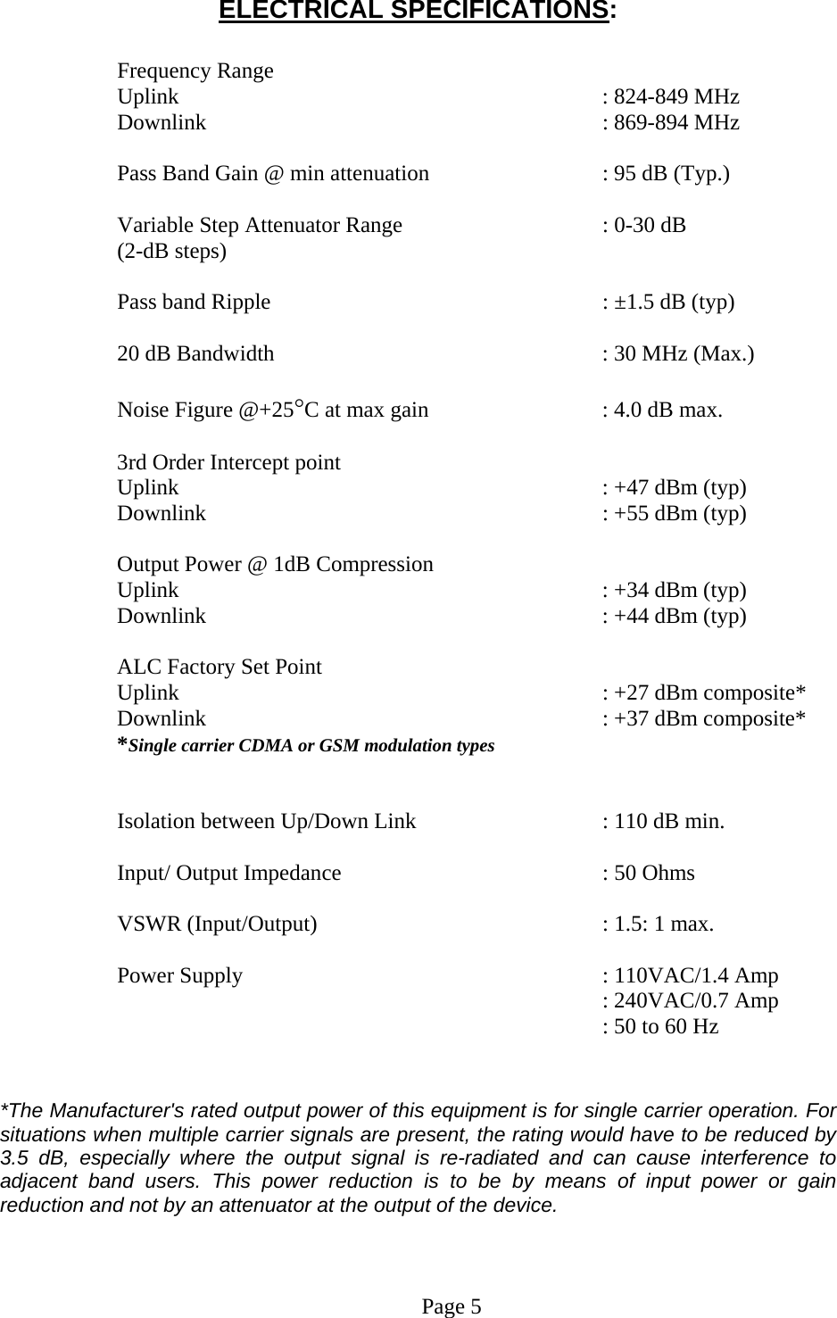 ELECTRICAL SPECIFICATIONS:  Frequency Range  Uplink       : 824-849 MHz Downlink      : 869-894 MHz   Pass Band Gain @ min attenuation       : 95 dB (Typ.)  Variable Step Attenuator Range      : 0-30 dB  (2-dB steps)  Pass band Ripple           : ±1.5 dB (typ)  20 dB Bandwidth           : 30 MHz (Max.)  Noise Figure @+25°C at max gain       : 4.0 dB max.  3rd Order Intercept point  Uplink      : +47 dBm (typ)   Downlink      : +55 dBm (typ)   Output Power @ 1dB Compression Uplink       : +34 dBm (typ) Downlink      : +44 dBm (typ)  ALC Factory Set Point Uplink       : +27 dBm composite*  Downlink      : +37 dBm composite* *Single carrier CDMA or GSM modulation types   Isolation between Up/Down Link       : 110 dB min.  Input/ Output Impedance        : 50 Ohms  VSWR (Input/Output)     : 1.5: 1 max.  Power Supply       : 110VAC/1.4 Amp      : 240VAC/0.7 Amp     : 50 to 60 Hz   *The Manufacturer&apos;s rated output power of this equipment is for single carrier operation. For situations when multiple carrier signals are present, the rating would have to be reduced by 3.5 dB, especially where the output signal is re-radiated and can cause interference to adjacent band users. This power reduction is to be by means of input power or gain reduction and not by an attenuator at the output of the device.    Page 5  