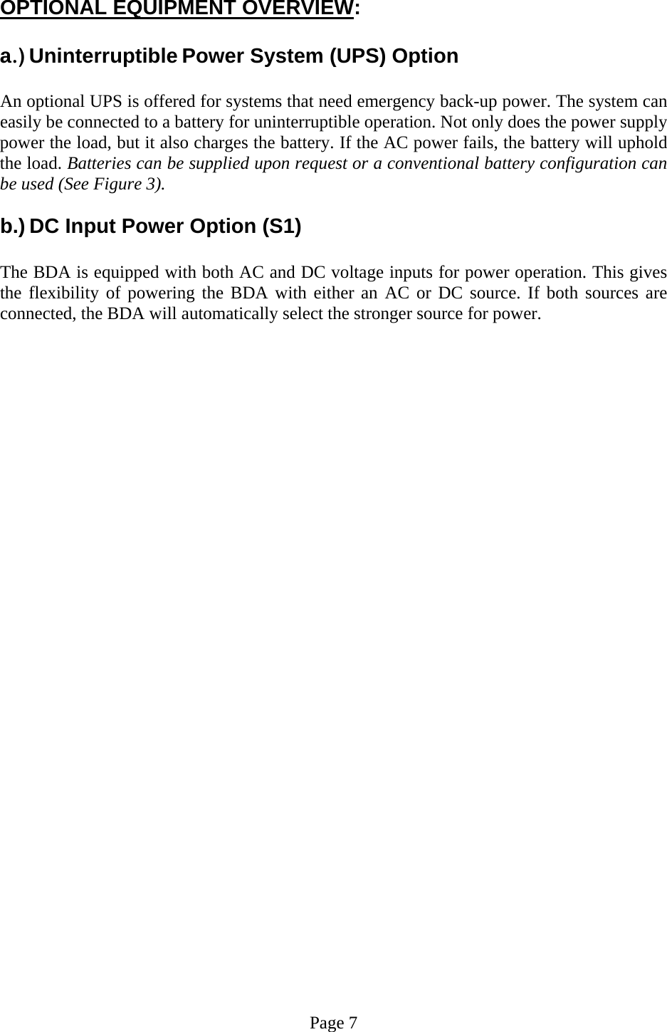  OPTIONAL EQUIPMENT OVERVIEW:  a.) Uninterruptible Power System (UPS) Option  An optional UPS is offered for systems that need emergency back-up power. The system can easily be connected to a battery for uninterruptible operation. Not only does the power supply power the load, but it also charges the battery. If the AC power fails, the battery will uphold the load. Batteries can be supplied upon request or a conventional battery configuration can be used (See Figure 3).   b.) DC Input Power Option (S1)  The BDA is equipped with both AC and DC voltage inputs for power operation. This gives the flexibility of powering the BDA with either an AC or DC source. If both sources are connected, the BDA will automatically select the stronger source for power.                               Page 7 