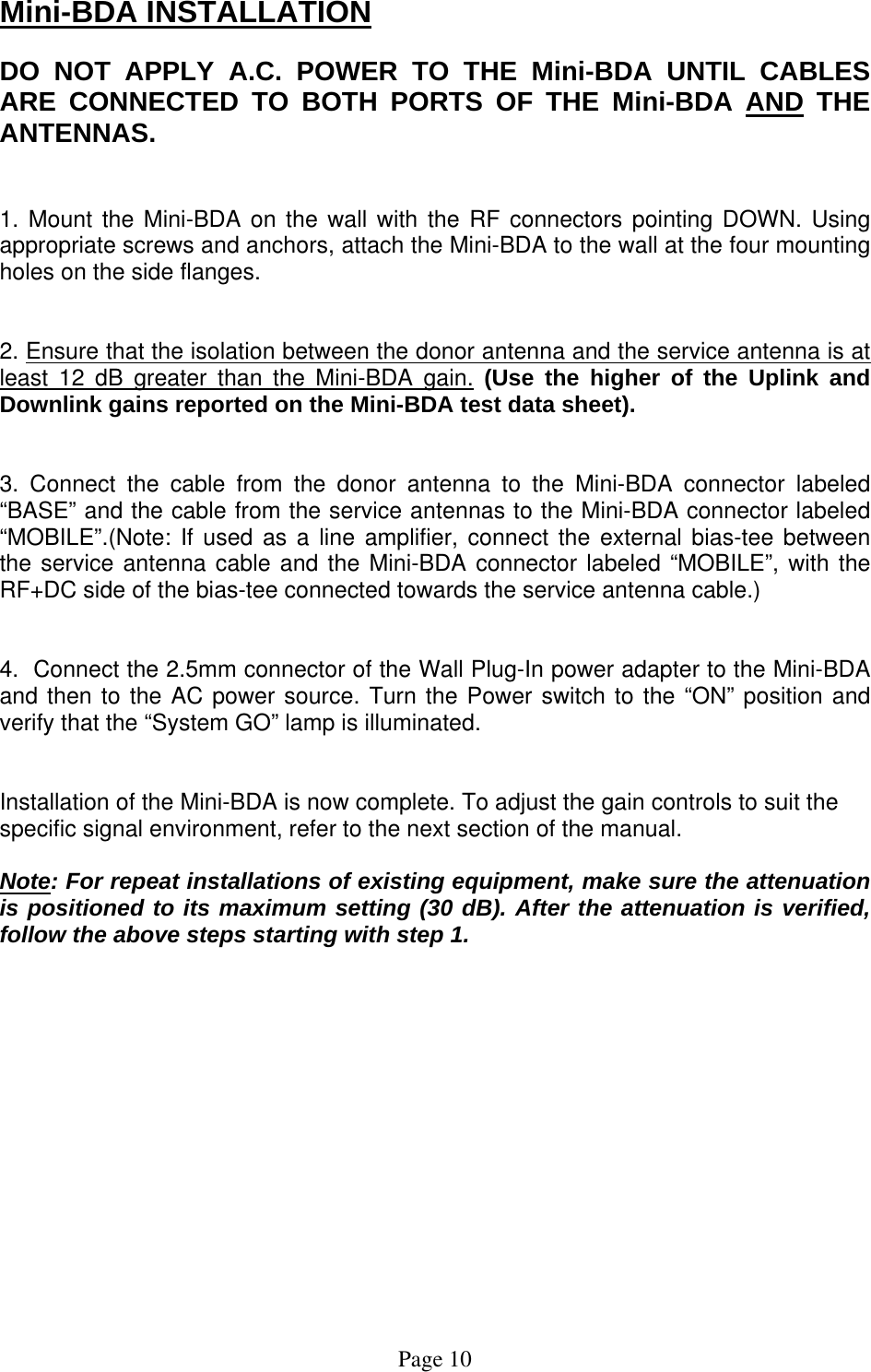 Mini-BDA INSTALLATION  DO NOT APPLY A.C. POWER TO THE Mini-BDA UNTIL CABLES ARE CONNECTED TO BOTH PORTS OF THE Mini-BDA AND THE ANTENNAS.    1. Mount the Mini-BDA on the wall with the RF connectors pointing DOWN. Using appropriate screws and anchors, attach the Mini-BDA to the wall at the four mounting holes on the side flanges.   2. Ensure that the isolation between the donor antenna and the service antenna is at least 12 dB greater than the Mini-BDA gain. (Use the higher of the Uplink and Downlink gains reported on the Mini-BDA test data sheet).   3. Connect the cable from the donor antenna to the Mini-BDA connector labeled “BASE” and the cable from the service antennas to the Mini-BDA connector labeled “MOBILE”.(Note: If used as a line amplifier, connect the external bias-tee between the service antenna cable and the Mini-BDA connector labeled “MOBILE”, with the RF+DC side of the bias-tee connected towards the service antenna cable.)   4.  Connect the 2.5mm connector of the Wall Plug-In power adapter to the Mini-BDA and then to the AC power source. Turn the Power switch to the “ON” position and verify that the “System GO” lamp is illuminated.    Installation of the Mini-BDA is now complete. To adjust the gain controls to suit the specific signal environment, refer to the next section of the manual.  Note: For repeat installations of existing equipment, make sure the attenuation is positioned to its maximum setting (30 dB). After the attenuation is verified, follow the above steps starting with step 1.                Page 10 