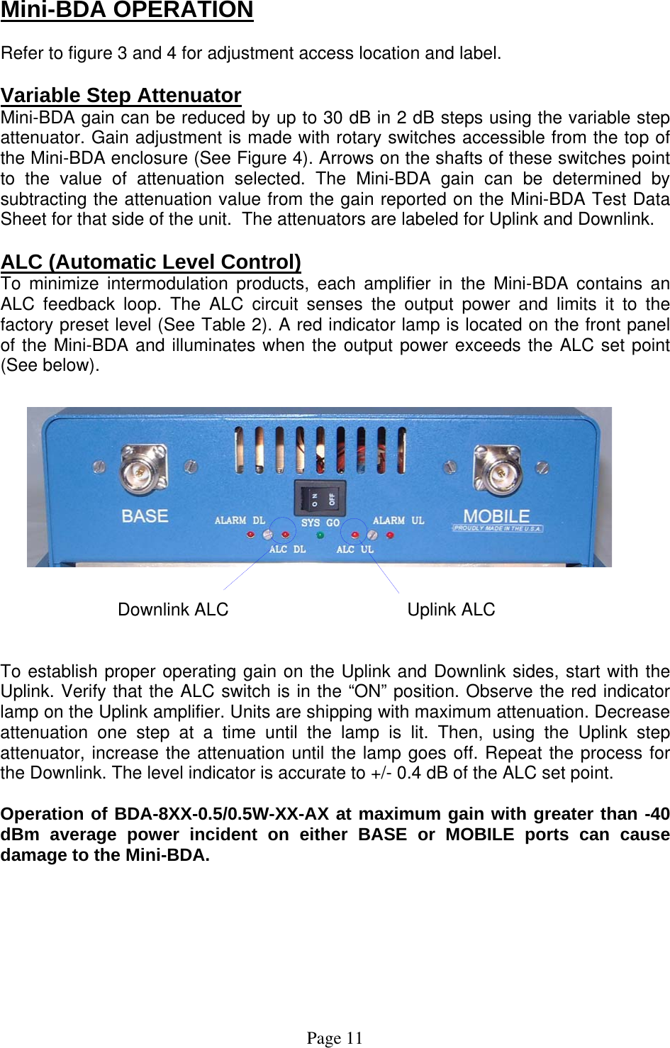 Mini-BDA OPERATION  Refer to figure 3 and 4 for adjustment access location and label.   Variable Step Attenuator Mini-BDA gain can be reduced by up to 30 dB in 2 dB steps using the variable step attenuator. Gain adjustment is made with rotary switches accessible from the top of the Mini-BDA enclosure (See Figure 4). Arrows on the shafts of these switches point to the value of attenuation selected. The Mini-BDA gain can be determined by subtracting the attenuation value from the gain reported on the Mini-BDA Test Data Sheet for that side of the unit.  The attenuators are labeled for Uplink and Downlink.  ALC (Automatic Level Control)  To minimize intermodulation products, each amplifier in the Mini-BDA contains an ALC feedback loop. The ALC circuit senses the output power and limits it to the factory preset level (See Table 2). A red indicator lamp is located on the front panel of the Mini-BDA and illuminates when the output power exceeds the ALC set point (See below).                              Downlink ALC                   Uplink ALC    To establish proper operating gain on the Uplink and Downlink sides, start with the Uplink. Verify that the ALC switch is in the “ON” position. Observe the red indicator lamp on the Uplink amplifier. Units are shipping with maximum attenuation. Decrease attenuation one step at a time until the lamp is lit. Then, using the Uplink step attenuator, increase the attenuation until the lamp goes off. Repeat the process for the Downlink. The level indicator is accurate to +/- 0.4 dB of the ALC set point.   Operation of BDA-8XX-0.5/0.5W-XX-AX at maximum gain with greater than -40 dBm average power incident on either BASE or MOBILE ports can cause damage to the Mini-BDA.         Page 11 