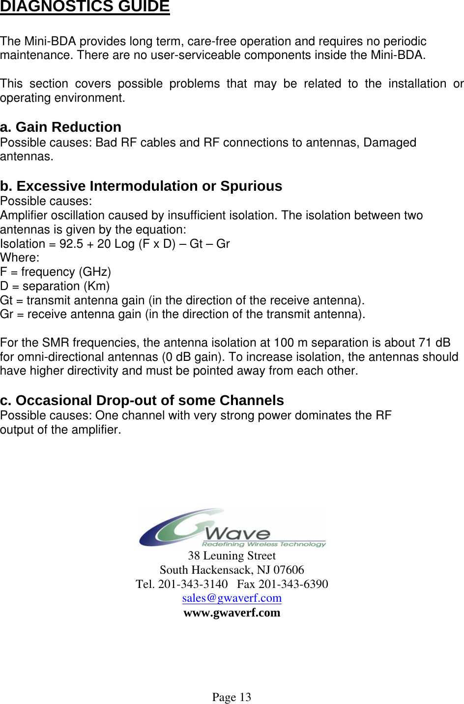  DIAGNOSTICS GUIDE  The Mini-BDA provides long term, care-free operation and requires no periodic maintenance. There are no user-serviceable components inside the Mini-BDA.   This section covers possible problems that may be related to the installation or operating environment.  a. Gain Reduction Possible causes: Bad RF cables and RF connections to antennas, Damaged antennas.  b. Excessive Intermodulation or Spurious Possible causes: Amplifier oscillation caused by insufficient isolation. The isolation between two antennas is given by the equation: Isolation = 92.5 + 20 Log (F x D) – Gt – Gr Where: F = frequency (GHz) D = separation (Km) Gt = transmit antenna gain (in the direction of the receive antenna). Gr = receive antenna gain (in the direction of the transmit antenna).  For the SMR frequencies, the antenna isolation at 100 m separation is about 71 dB for omni-directional antennas (0 dB gain). To increase isolation, the antennas should have higher directivity and must be pointed away from each other.  c. Occasional Drop-out of some Channels Possible causes: One channel with very strong power dominates the RF output of the amplifier.       38 Leuning Street South Hackensack, NJ 07606 Tel. 201-343-3140   Fax 201-343-6390 sales@gwaverf.com www.gwaverf.com      Page 13 