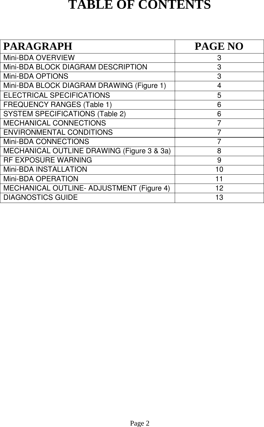 TABLE OF CONTENTS   PARAGRAPH PAGE NO Mini-BDA OVERVIEW   3 Mini-BDA BLOCK DIAGRAM DESCRIPTION 3 Mini-BDA OPTIONS  3 Mini-BDA BLOCK DIAGRAM DRAWING (Figure 1)  4 ELECTRICAL SPECIFICATIONS     5  FREQUENCY RANGES (Table 1)  6 SYSTEM SPECIFICATIONS (Table 2)  6 MECHANICAL CONNECTIONS  7  ENVIRONMENTAL CONDITIONS   7  Mini-BDA CONNECTIONS   7 MECHANICAL OUTLINE DRAWING (Figure 3 &amp; 3a) 8 RF EXPOSURE WARNING   9  Mini-BDA INSTALLATION  10  Mini-BDA OPERATION 11  MECHANICAL OUTLINE- ADJUSTMENT (Figure 4)  12  DIAGNOSTICS GUIDE  13                            Page 2 