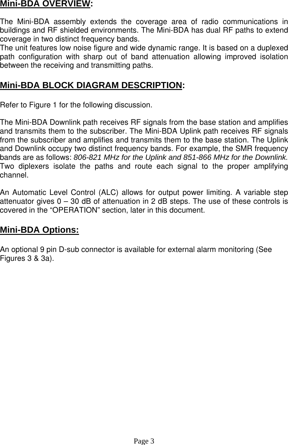  Mini-BDA OVERVIEW:  The Mini-BDA assembly extends the coverage area of radio communications in buildings and RF shielded environments. The Mini-BDA has dual RF paths to extend coverage in two distinct frequency bands.    The unit features low noise figure and wide dynamic range. It is based on a duplexed path configuration with sharp out of band attenuation allowing improved isolation between the receiving and transmitting paths.  Mini-BDA BLOCK DIAGRAM DESCRIPTION:  Refer to Figure 1 for the following discussion.  The Mini-BDA Downlink path receives RF signals from the base station and amplifies and transmits them to the subscriber. The Mini-BDA Uplink path receives RF signals from the subscriber and amplifies and transmits them to the base station. The Uplink and Downlink occupy two distinct frequency bands. For example, the SMR frequency bands are as follows: 806-821 MHz for the Uplink and 851-866 MHz for the Downlink.  Two diplexers isolate the paths and route each signal to the proper amplifying channel.   An Automatic Level Control (ALC) allows for output power limiting. A variable step attenuator gives 0 – 30 dB of attenuation in 2 dB steps. The use of these controls is covered in the “OPERATION” section, later in this document.   Mini-BDA Options:  An optional 9 pin D-sub connector is available for external alarm monitoring (See Figures 3 &amp; 3a).                    Page 3 