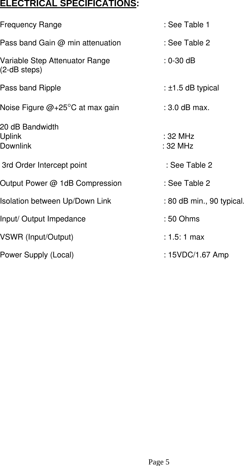 ELECTRICAL SPECIFICATIONS:  Frequency Range      : See Table 1  Pass band Gain @ min attenuation     : See Table 2  Variable Step Attenuator Range      : 0-30 dB  (2-dB steps)  Pass band Ripple      : ±1.5 dB typical  Noise Figure @+25°C at max gain     : 3.0 dB max. 20 dB Bandwidth                      Uplink                                                                 : 32 MHzDownlink                                                            : 32 MHz   3rd Order Intercept point         : See Table 2     Output Power @ 1dB Compression    : See Table 2     Isolation between Up/Down Link       : 80 dB min., 90 typical.  Input/ Output Impedance    : 50 Ohms  VSWR (Input/Output)        : 1.5: 1 max  Power Supply (Local)        : 15VDC/1.67 Amp                              Page 5 