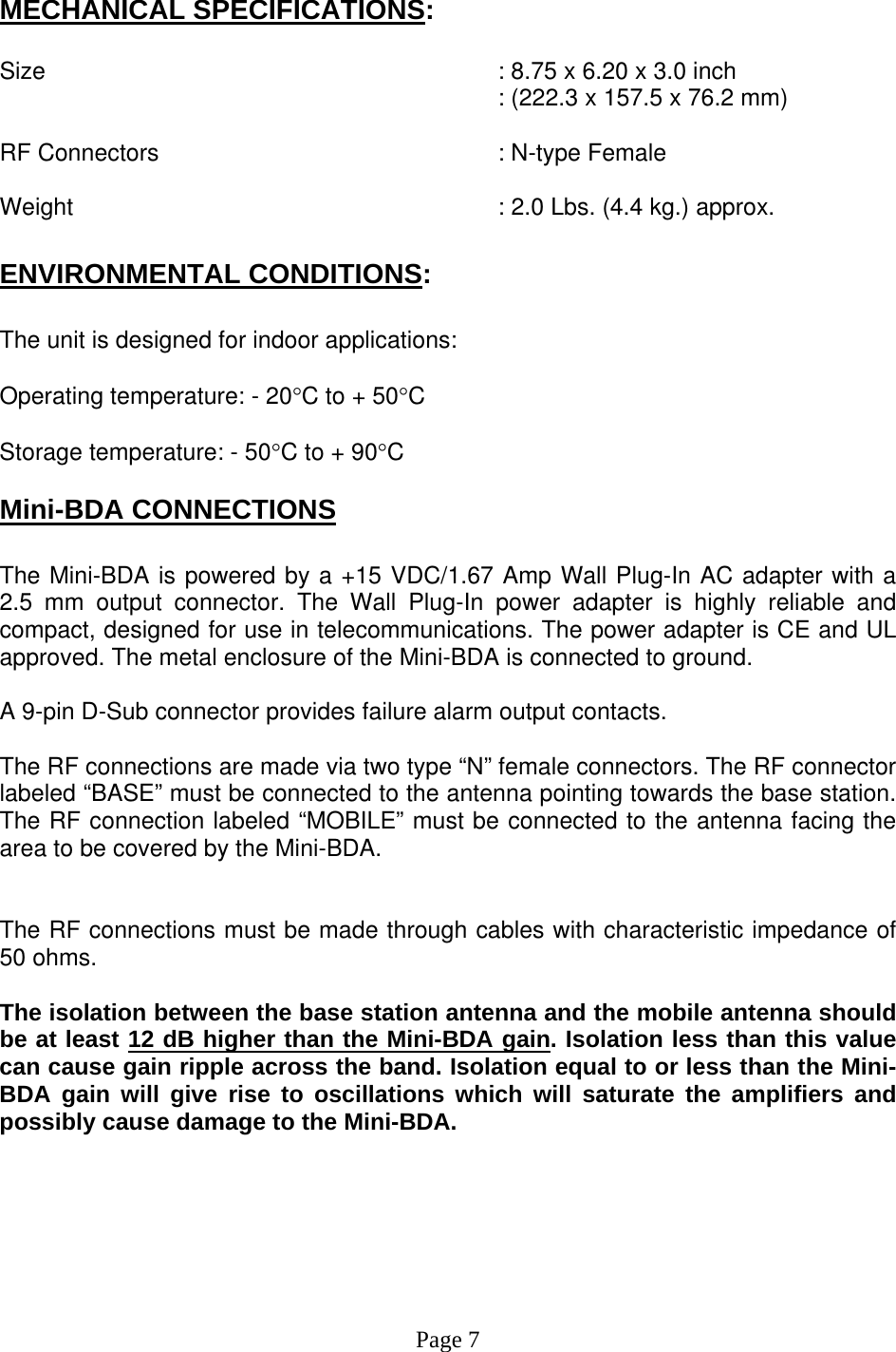  MECHANICAL SPECIFICATIONS:  Size        : 8.75 x 6.20 x 3.0 inch : (222.3 x 157.5 x 76.2 mm)  RF Connectors      : N-type Female  Weight             : 2.0 Lbs. (4.4 kg.) approx.  ENVIRONMENTAL CONDITIONS:  The unit is designed for indoor applications:  Operating temperature: - 20°C to + 50°C  Storage temperature: - 50°C to + 90°C  Mini-BDA CONNECTIONS  The Mini-BDA is powered by a +15 VDC/1.67 Amp Wall Plug-In AC adapter with a 2.5 mm output connector. The Wall Plug-In power adapter is highly reliable and compact, designed for use in telecommunications. The power adapter is CE and UL approved. The metal enclosure of the Mini-BDA is connected to ground.   A 9-pin D-Sub connector provides failure alarm output contacts.     The RF connections are made via two type “N” female connectors. The RF connector labeled “BASE” must be connected to the antenna pointing towards the base station. The RF connection labeled “MOBILE” must be connected to the antenna facing the area to be covered by the Mini-BDA.   The RF connections must be made through cables with characteristic impedance of 50 ohms.  The isolation between the base station antenna and the mobile antenna should be at least 12 dB higher than the Mini-BDA gain. Isolation less than this value can cause gain ripple across the band. Isolation equal to or less than the Mini-BDA gain will give rise to oscillations which will saturate the amplifiers and possibly cause damage to the Mini-BDA.         Page 7 