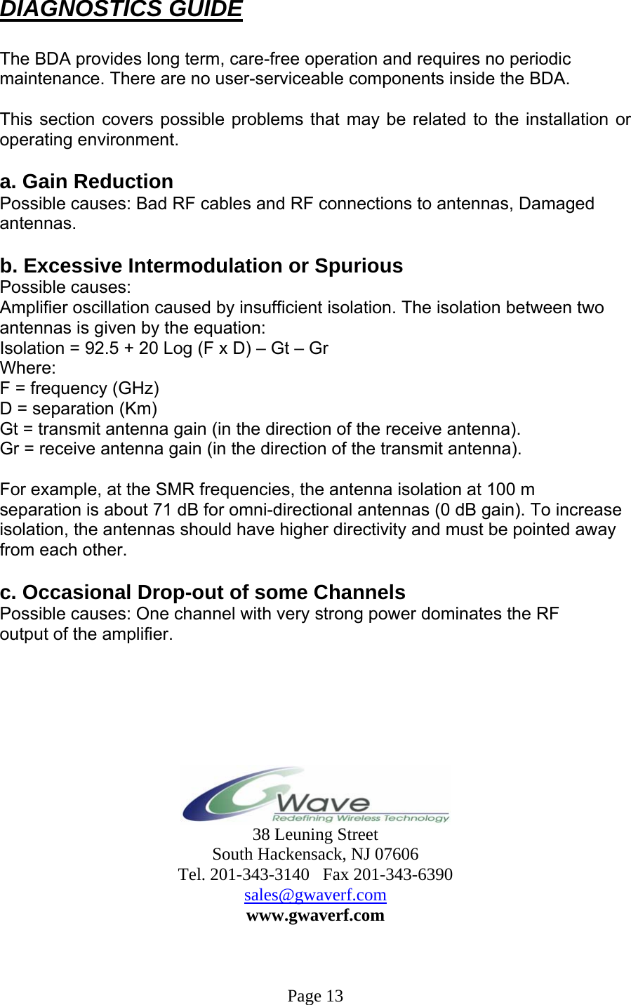  DIAGNOSTICS GUIDE  The BDA provides long term, care-free operation and requires no periodic maintenance. There are no user-serviceable components inside the BDA.   This section covers possible problems that may be related to the installation or operating environment.  a. Gain Reduction Possible causes: Bad RF cables and RF connections to antennas, Damaged antennas.  b. Excessive Intermodulation or Spurious Possible causes: Amplifier oscillation caused by insufficient isolation. The isolation between two antennas is given by the equation: Isolation = 92.5 + 20 Log (F x D) – Gt – Gr Where: F = frequency (GHz) D = separation (Km) Gt = transmit antenna gain (in the direction of the receive antenna). Gr = receive antenna gain (in the direction of the transmit antenna).  For example, at the SMR frequencies, the antenna isolation at 100 m separation is about 71 dB for omni-directional antennas (0 dB gain). To increase isolation, the antennas should have higher directivity and must be pointed away from each other.  c. Occasional Drop-out of some Channels Possible causes: One channel with very strong power dominates the RF output of the amplifier.         38 Leuning Street South Hackensack, NJ 07606 Tel. 201-343-3140   Fax 201-343-6390 sales@gwaverf.com www.gwaverf.com    Page 13 