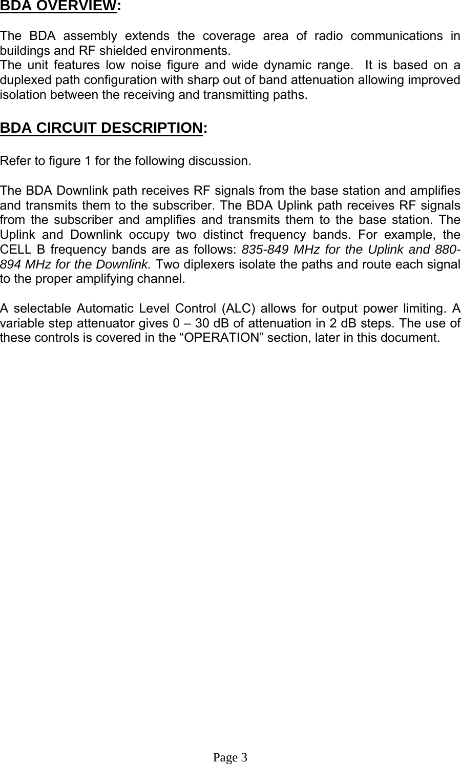 BDA OVERVIEW:  The BDA assembly extends the coverage area of radio communications in buildings and RF shielded environments. The unit features low noise figure and wide dynamic range.  It is based on a duplexed path configuration with sharp out of band attenuation allowing improved isolation between the receiving and transmitting paths.  BDA CIRCUIT DESCRIPTION:  Refer to figure 1 for the following discussion.  The BDA Downlink path receives RF signals from the base station and amplifies and transmits them to the subscriber. The BDA Uplink path receives RF signals from the subscriber and amplifies and transmits them to the base station. The Uplink and Downlink occupy two distinct frequency bands. For example, the CELL B frequency bands are as follows: 835-849 MHz for the Uplink and 880-894 MHz for the Downlink. Two diplexers isolate the paths and route each signal to the proper amplifying channel.  A selectable Automatic Level Control (ALC) allows for output power limiting. A variable step attenuator gives 0 – 30 dB of attenuation in 2 dB steps. The use of these controls is covered in the “OPERATION” section, later in this document.                           Page 3 