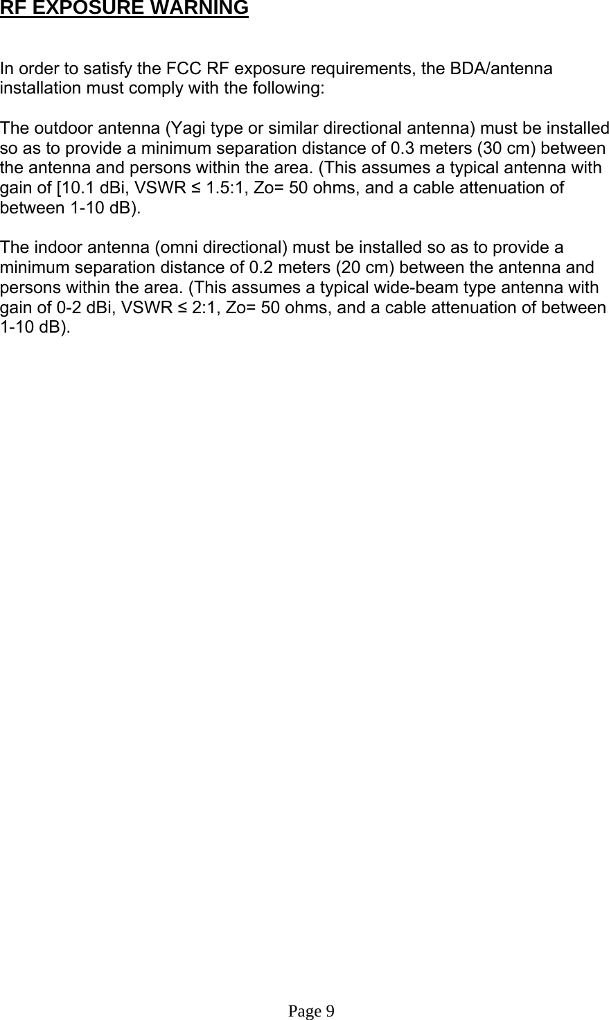 RF EXPOSURE WARNING   In order to satisfy the FCC RF exposure requirements, the BDA/antenna installation must comply with the following:  The outdoor antenna (Yagi type or similar directional antenna) must be installed so as to provide a minimum separation distance of 0.3 meters (30 cm) between the antenna and persons within the area. (This assumes a typical antenna with gain of [10.1 dBi, VSWR ≤ 1.5:1, Zo= 50 ohms, and a cable attenuation of between 1-10 dB).  The indoor antenna (omni directional) must be installed so as to provide a minimum separation distance of 0.2 meters (20 cm) between the antenna and persons within the area. (This assumes a typical wide-beam type antenna with gain of 0-2 dBi, VSWR ≤ 2:1, Zo= 50 ohms, and a cable attenuation of between 1-10 dB).                                    Page 9 