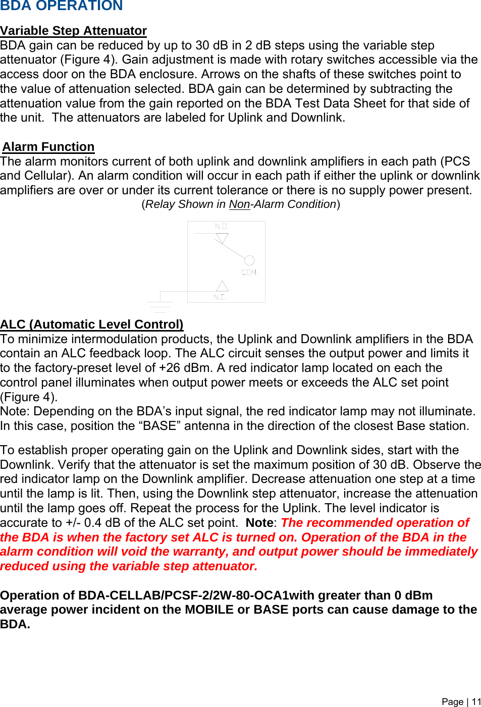 BDA OPERATION  Variable Step Attenuator BDA gain can be reduced by up to 30 dB in 2 dB steps using the variable step attenuator (Figure 4). Gain adjustment is made with rotary switches accessible via the access door on the BDA enclosure. Arrows on the shafts of these switches point to the value of attenuation selected. BDA gain can be determined by subtracting the attenuation value from the gain reported on the BDA Test Data Sheet for that side of the unit.  The attenuators are labeled for Uplink and Downlink.   Alarm Function The alarm monitors current of both uplink and downlink amplifiers in each path (PCS and Cellular). An alarm condition will occur in each path if either the uplink or downlink amplifiers are over or under its current tolerance or there is no supply power present.     (Relay Shown in Non-Alarm Condition)          ALC (Automatic Level Control)  To minimize intermodulation products, the Uplink and Downlink amplifiers in the BDA contain an ALC feedback loop. The ALC circuit senses the output power and limits it to the factory-preset level of +26 dBm. A red indicator lamp located on each the control panel illuminates when output power meets or exceeds the ALC set point (Figure 4).  Note: Depending on the BDA’s input signal, the red indicator lamp may not illuminate. In this case, position the “BASE” antenna in the direction of the closest Base station.  To establish proper operating gain on the Uplink and Downlink sides, start with the Downlink. Verify that the attenuator is set the maximum position of 30 dB. Observe the red indicator lamp on the Downlink amplifier. Decrease attenuation one step at a time until the lamp is lit. Then, using the Downlink step attenuator, increase the attenuation until the lamp goes off. Repeat the process for the Uplink. The level indicator is accurate to +/- 0.4 dB of the ALC set point.  Note: The recommended operation of the BDA is when the factory set ALC is turned on. Operation of the BDA in the alarm condition will void the warranty, and output power should be immediately reduced using the variable step attenuator.    Operation of BDA-CELLAB/PCSF-2/2W-80-OCA1with greater than 0 dBm average power incident on the MOBILE or BASE ports can cause damage to the BDA.     Page | 11   