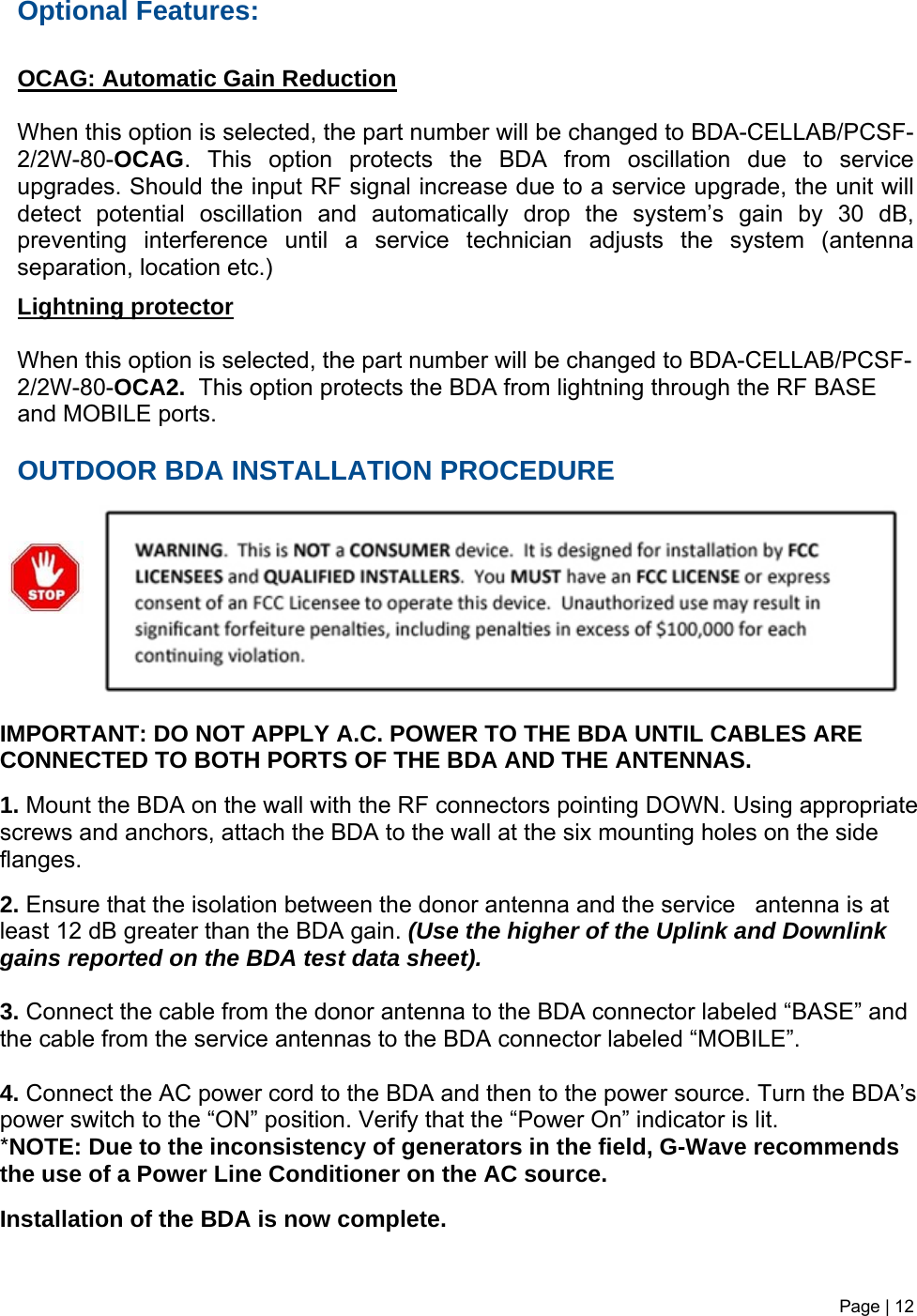 Optional Features:  OCAG: Automatic Gain Reduction  When this option is selected, the part number will be changed to BDA-CELLAB/PCSF-2/2W-80-OCAG. This option protects the BDA from oscillation due to service upgrades. Should the input RF signal increase due to a service upgrade, the unit will detect potential oscillation and automatically drop the system’s gain by 30 dB, preventing interference until a service technician adjusts the system (antenna separation, location etc.)   Lightning protector  When this option is selected, the part number will be changed to BDA-CELLAB/PCSF-2/2W-80-OCA2.  This option protects the BDA from lightning through the RF BASE and MOBILE ports.     OUTDOOR BDA INSTALLATION PROCEDURE  Page | 12           IMPORTANT: DO NOT APPLY A.C. POWER TO THE BDA UNTIL CABLES ARE CONNECTED TO BOTH PORTS OF THE BDA AND THE ANTENNAS.   1. Mount the BDA on the wall with the RF connectors pointing DOWN. Using appropriate screws and anchors, attach the BDA to the wall at the six mounting holes on the side flanges.  2. Ensure that the isolation between the donor antenna and the service   antenna is at least 12 dB greater than the BDA gain. (Use the higher of the Uplink and Downlink gains reported on the BDA test data sheet).  3. Connect the cable from the donor antenna to the BDA connector labeled “BASE” and the cable from the service antennas to the BDA connector labeled “MOBILE”.  4. Connect the AC power cord to the BDA and then to the power source. Turn the BDA’s power switch to the “ON” position. Verify that the “Power On” indicator is lit. *NOTE: Due to the inconsistency of generators in the field, G-Wave recommends the use of a Power Line Conditioner on the AC source.  Installation of the BDA is now complete.    