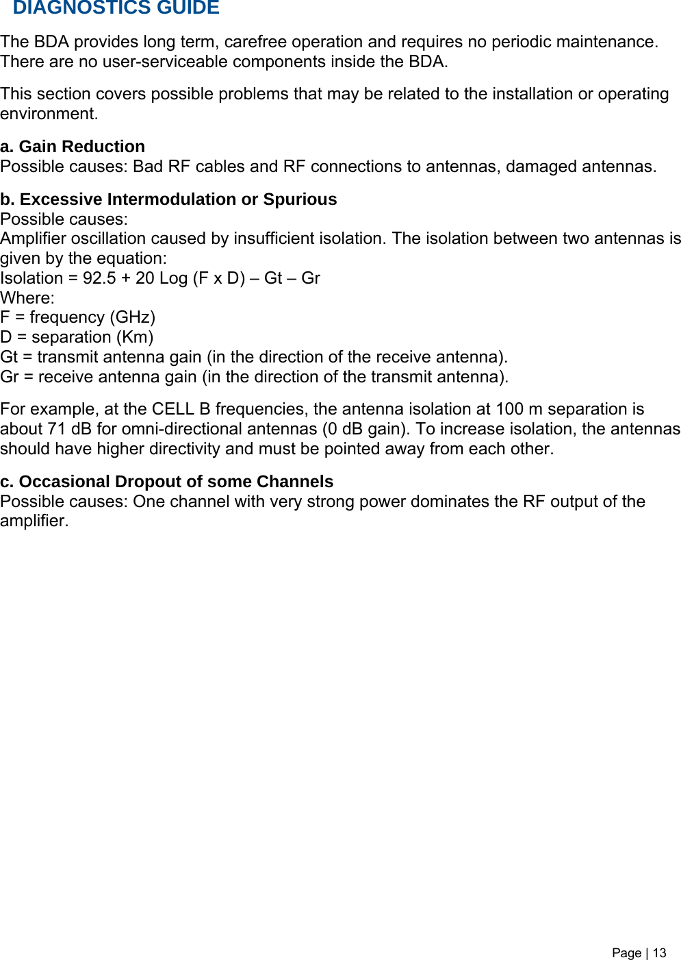 Page | 13   DIAGNOSTICS GUIDE  The BDA provides long term, carefree operation and requires no periodic maintenance. There are no user-serviceable components inside the BDA.   This section covers possible problems that may be related to the installation or operating environment.  a. Gain Reduction Possible causes: Bad RF cables and RF connections to antennas, damaged antennas.  b. Excessive Intermodulation or Spurious Possible causes: Amplifier oscillation caused by insufficient isolation. The isolation between two antennas is given by the equation: Isolation = 92.5 + 20 Log (F x D) – Gt – Gr Where: F = frequency (GHz) D = separation (Km) Gt = transmit antenna gain (in the direction of the receive antenna). Gr = receive antenna gain (in the direction of the transmit antenna).  For example, at the CELL B frequencies, the antenna isolation at 100 m separation is about 71 dB for omni-directional antennas (0 dB gain). To increase isolation, the antennas should have higher directivity and must be pointed away from each other.  c. Occasional Dropout of some Channels Possible causes: One channel with very strong power dominates the RF output of the amplifier.   