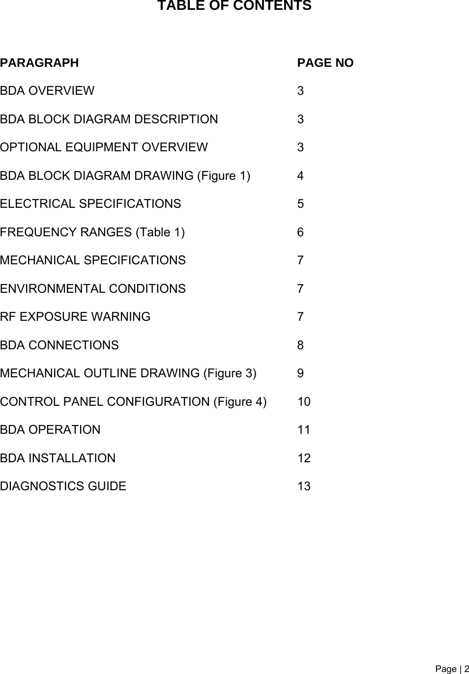 Page | 2    TABLE OF CONTENTS    PARAGRAPH PAGE NO BDA OVERVIEW   3 BDA BLOCK DIAGRAM DESCRIPTION 3 OPTIONAL EQUIPMENT OVERVIEW  3 BDA BLOCK DIAGRAM DRAWING (Figure 1)  4 ELECTRICAL SPECIFICATIONS   5  FREQUENCY RANGES (Table 1)  6 MECHANICAL SPECIFICATIONS   7 ENVIRONMENTAL CONDITIONS   7  RF EXPOSURE WARNING   7 BDA CONNECTIONS   8  MECHANICAL OUTLINE DRAWING (Figure 3)  9 CONTROL PANEL CONFIGURATION (Figure 4)  10 BDA OPERATION  11  BDA INSTALLATION 12 DIAGNOSTICS GUIDE  13       