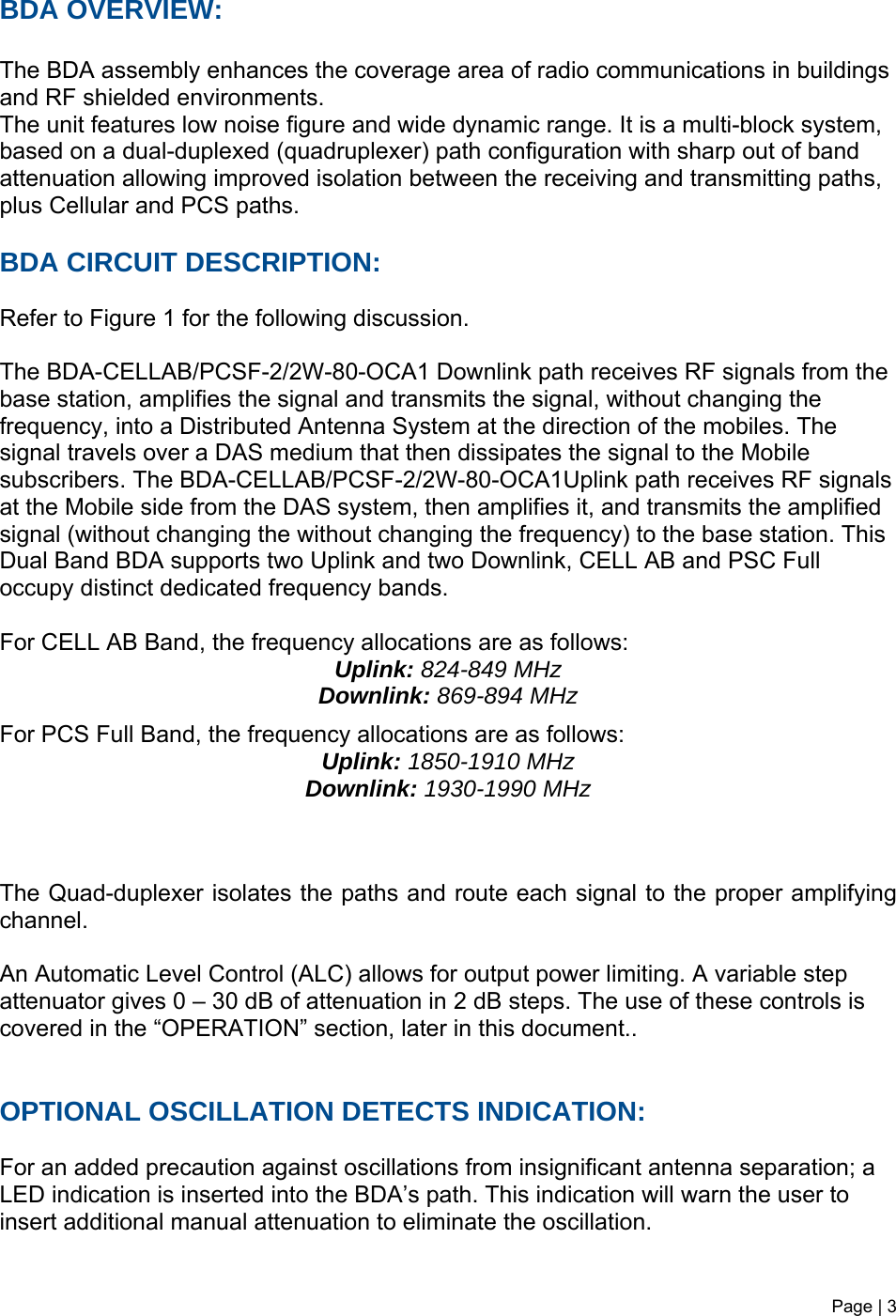 Page | 3   BDA OVERVIEW:  The BDA assembly enhances the coverage area of radio communications in buildings and RF shielded environments. The unit features low noise figure and wide dynamic range. It is a multi-block system, based on a dual-duplexed (quadruplexer) path configuration with sharp out of band attenuation allowing improved isolation between the receiving and transmitting paths, plus Cellular and PCS paths.  BDA CIRCUIT DESCRIPTION:  Refer to Figure 1 for the following discussion.  The BDA-CELLAB/PCSF-2/2W-80-OCA1 Downlink path receives RF signals from the base station, amplifies the signal and transmits the signal, without changing the frequency, into a Distributed Antenna System at the direction of the mobiles. The signal travels over a DAS medium that then dissipates the signal to the Mobile subscribers. The BDA-CELLAB/PCSF-2/2W-80-OCA1Uplink path receives RF signals at the Mobile side from the DAS system, then amplifies it, and transmits the amplified signal (without changing the without changing the frequency) to the base station. This Dual Band BDA supports two Uplink and two Downlink, CELL AB and PSC Full occupy distinct dedicated frequency bands.  For CELL AB Band, the frequency allocations are as follows:  Uplink: 824-849 MHz  Downlink: 869-894 MHz  For PCS Full Band, the frequency allocations are as follows:  Uplink: 1850-1910 MHz  Downlink: 1930-1990 MHz    The Quad-duplexer isolates the paths and route each signal to the proper amplifying channel.  An Automatic Level Control (ALC) allows for output power limiting. A variable step attenuator gives 0 – 30 dB of attenuation in 2 dB steps. The use of these controls is covered in the “OPERATION” section, later in this document..    OPTIONAL OSCILLATION DETECTS INDICATION:  For an added precaution against oscillations from insignificant antenna separation; a LED indication is inserted into the BDA’s path. This indication will warn the user to insert additional manual attenuation to eliminate the oscillation.   