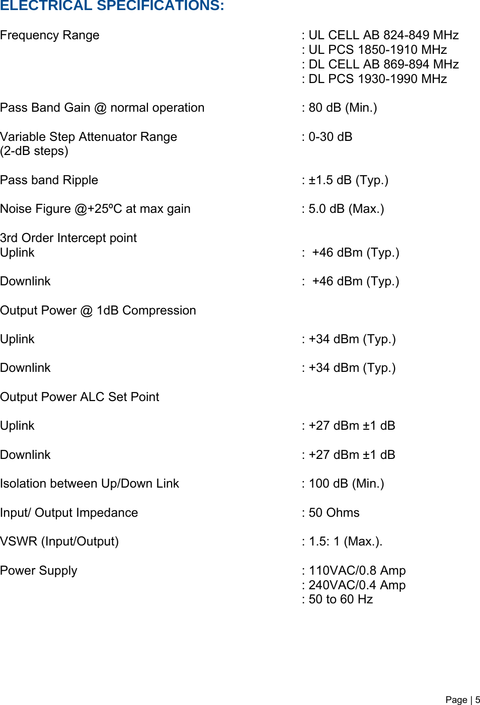 Page | 5   ELECTRICAL SPECIFICATIONS:  Frequency Range             : UL CELL AB 824-849 MHz          : UL PCS 1850-1910 MHz                                : DL CELL AB 869-894 MHz         : DL PCS 1930-1990 MHz  Pass Band Gain @ normal operation       : 80 dB (Min.)  Variable Step Attenuator Range    : 0-30 dB  (2-dB steps)  Pass band Ripple       : ±1.5 dB (Typ.)  Noise Figure @+25ºC at max gain       : 5.0 dB (Max.)   3rd Order Intercept point          Uplink        :  +46 dBm (Typ.)   Downlink       :  +46 dBm (Typ.)  Output Power @ 1dB Compression     Uplink        : +34 dBm (Typ.)  Downlink       : +34 dBm (Typ.)  Output Power ALC Set Point     Uplink        : +27 dBm ±1 dB   Downlink       : +27 dBm ±1 dB  Isolation between Up/Down Link         : 100 dB (Min.)  Input/ Output Impedance     : 50 Ohms   VSWR (Input/Output)     : 1.5: 1 (Max.).  Power Supply       : 110VAC/0.8 Amp          : 240VAC/0.4 Amp         : 50 to 60 Hz       